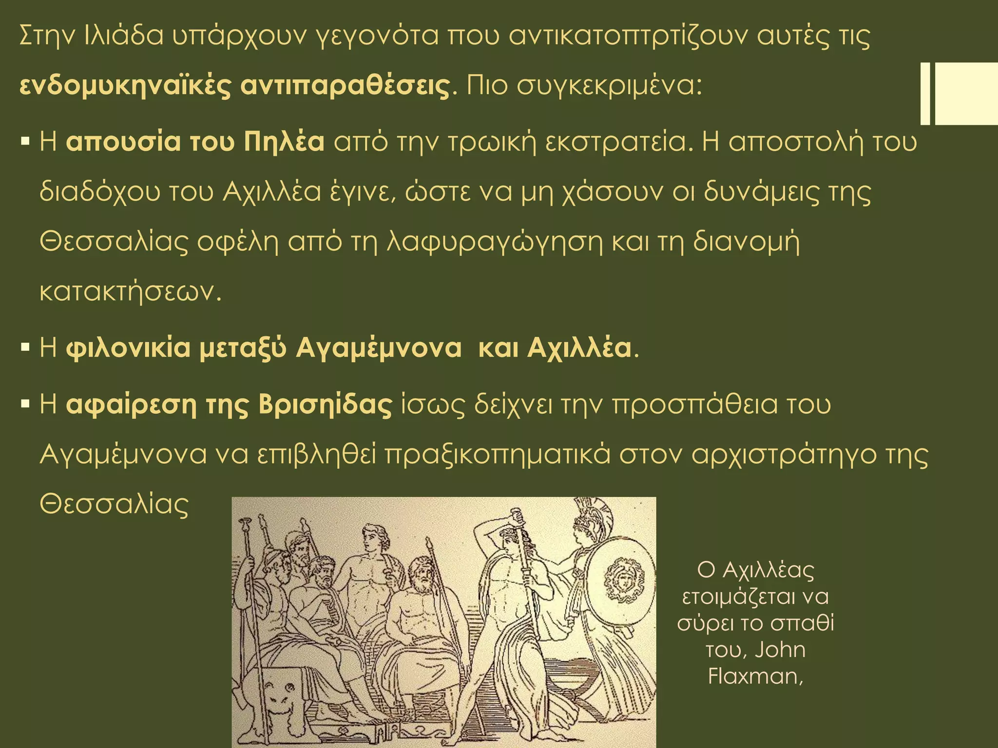 Στην Ιλιάδα υπάρχουν γεγονότα που αντικατοπτρτίζουν αυτές τις
ενδομυκηναϊκές αντιπαραθέσεις. Πιο συγκεκριμένα:
 Η απουσία του Πηλέα από την τρωική εκστρατεία. Η αποστολή του
διαδόχου του Αχιλλέα έγινε, ώστε να μη χάσουν οι δυνάμεις της
Θεσσαλίας οφέλη από τη λαφυραγώγηση και τη διανομή
κατακτήσεων.
 Η φιλονικία μεταξύ Αγαμέμνονα και Αχιλλέα.
 Η αφαίρεση της Βρισηίδας ίσως δείχνει την προσπάθεια του
Αγαμέμνονα να επιβληθεί πραξικοπηματικά στον αρχιστράτηγο της
Θεσσαλίας
Ο Αχιλλέας
ετοιμάζεται να
σύρει το σπαθί
του, John
Flaxman,
 