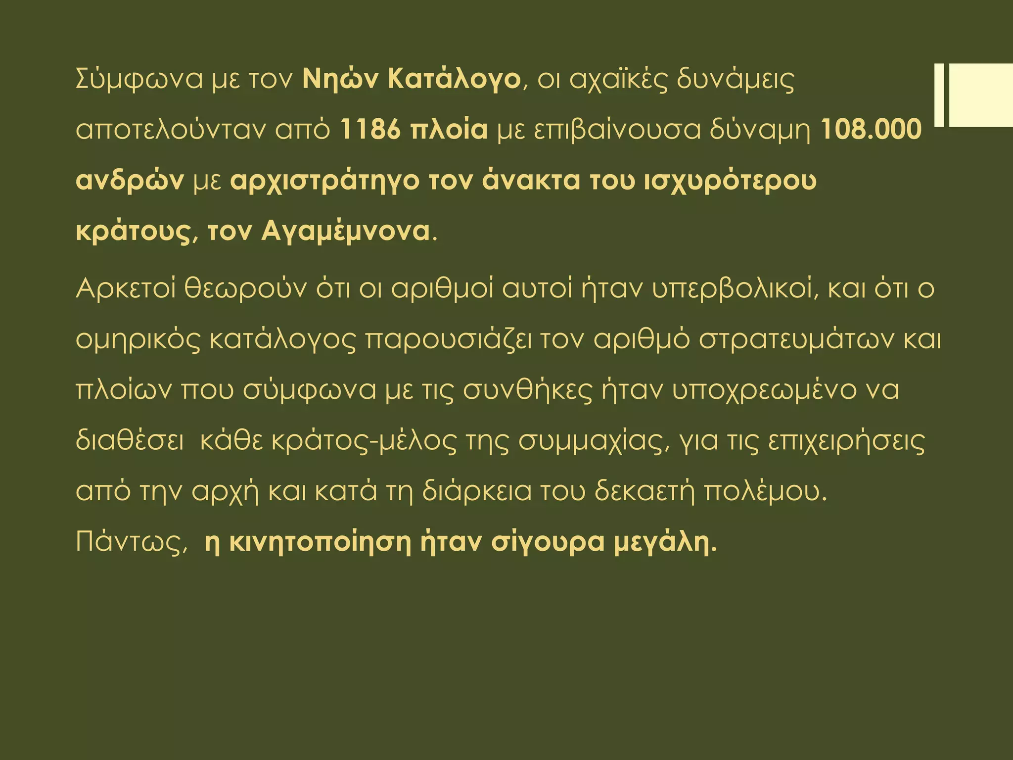 Σύμφωνα με τον Νηών Κατάλογο, οι αχαϊκές δυνάμεις
αποτελούνταν από 1186 πλοία με επιβαίνουσα δύναμη 108.000
ανδρών με αρχιστράτηγο τον άνακτα του ισχυρότερου
κράτους, τον Αγαμέμνονα.
Αρκετοί θεωρούν ότι οι αριθμοί αυτοί ήταν υπερβολικοί, και ότι ο
ομηρικός κατάλογος παρουσιάζει τον αριθμό στρατευμάτων και
πλοίων που σύμφωνα με τις συνθήκες ήταν υποχρεωμένο να
διαθέσει κάθε κράτος-μέλος της συμμαχίας, για τις επιχειρήσεις
από την αρχή και κατά τη διάρκεια του δεκαετή πολέμου.
Πάντως, η κινητοποίηση ήταν σίγουρα μεγάλη.
 