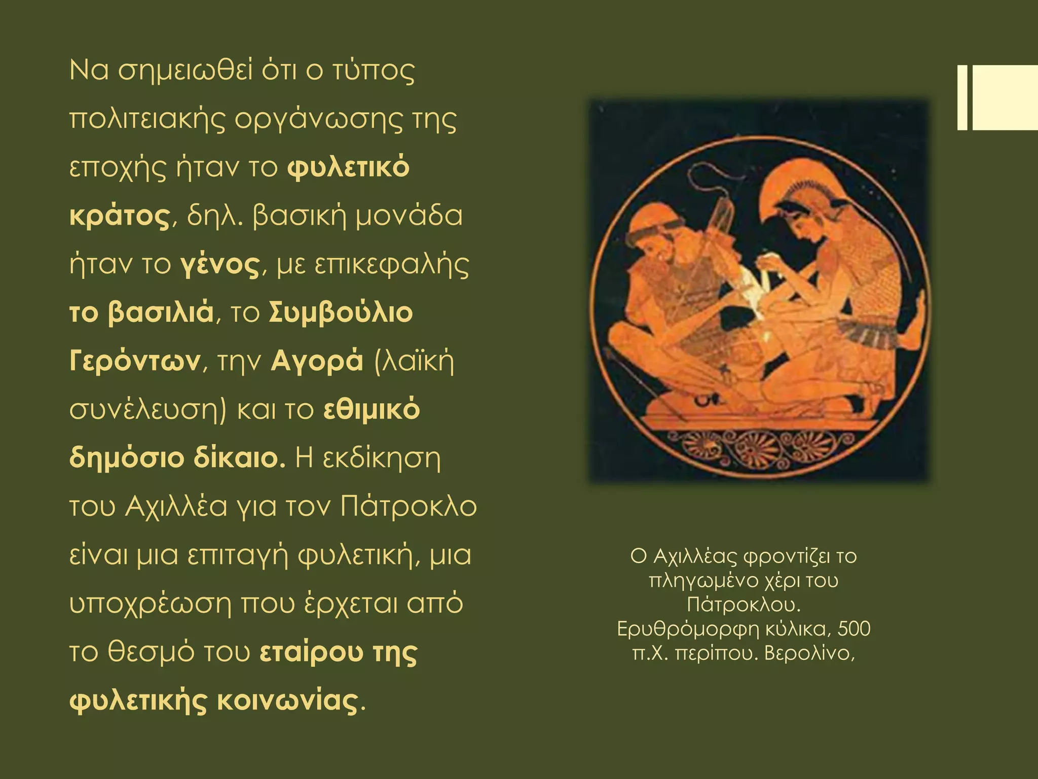 Να σημειωθεί ότι ο τύπος
πολιτειακής οργάνωσης της
εποχής ήταν το φυλετικό
κράτος, δηλ. βασική μονάδα
ήταν το γένος, με επικεφαλής
το βασιλιά, το Συμβούλιο
Γερόντων, την Αγορά (λαϊκή
συνέλευση) και το εθιμικό
δημόσιο δίκαιο. Η εκδίκηση
του Αχιλλέα για τον Πάτροκλο
είναι μια επιταγή φυλετική, μια
υποχρέωση που έρχεται από
το θεσμό του εταίρου της
φυλετικής κοινωνίας.
Ο Αχιλλέας φροντίζει το
πληγωμένο χέρι του
Πάτροκλου.
Ερυθρόμορφη κύλικα, 500
π.Χ. περίπου. Βερολίνο,
 