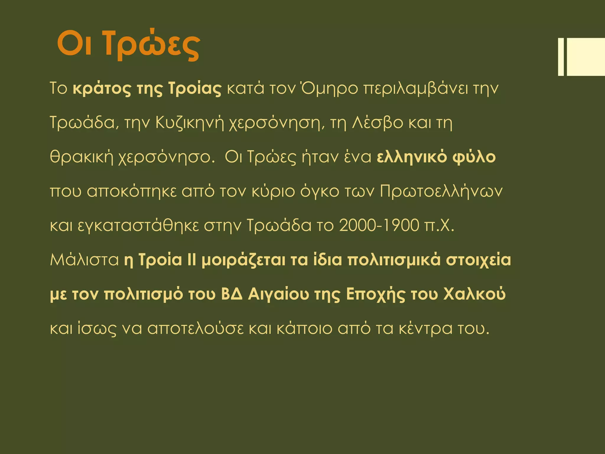 Οι Τρώες
Το κράτος της Τροίας κατά τον Όμηρο περιλαμβάνει την
Τρωάδα, την Κυζικηνή χερσόνηση, τη Λέσβο και τη
θρακική χερσόνησο. Οι Τρώες ήταν ένα ελληνικό φύλο
που αποκόπηκε από τον κύριο όγκο των Πρωτοελλήνων
και εγκαταστάθηκε στην Τρωάδα το 2000-1900 π.Χ.
Μάλιστα η Τροία ΙΙ μοιράζεται τα ίδια πολιτισμικά στοιχεία
με τον πολιτισμό του ΒΔ Αιγαίου της Εποχής του Χαλκού
και ίσως να αποτελούσε και κάποιο από τα κέντρα του.
 