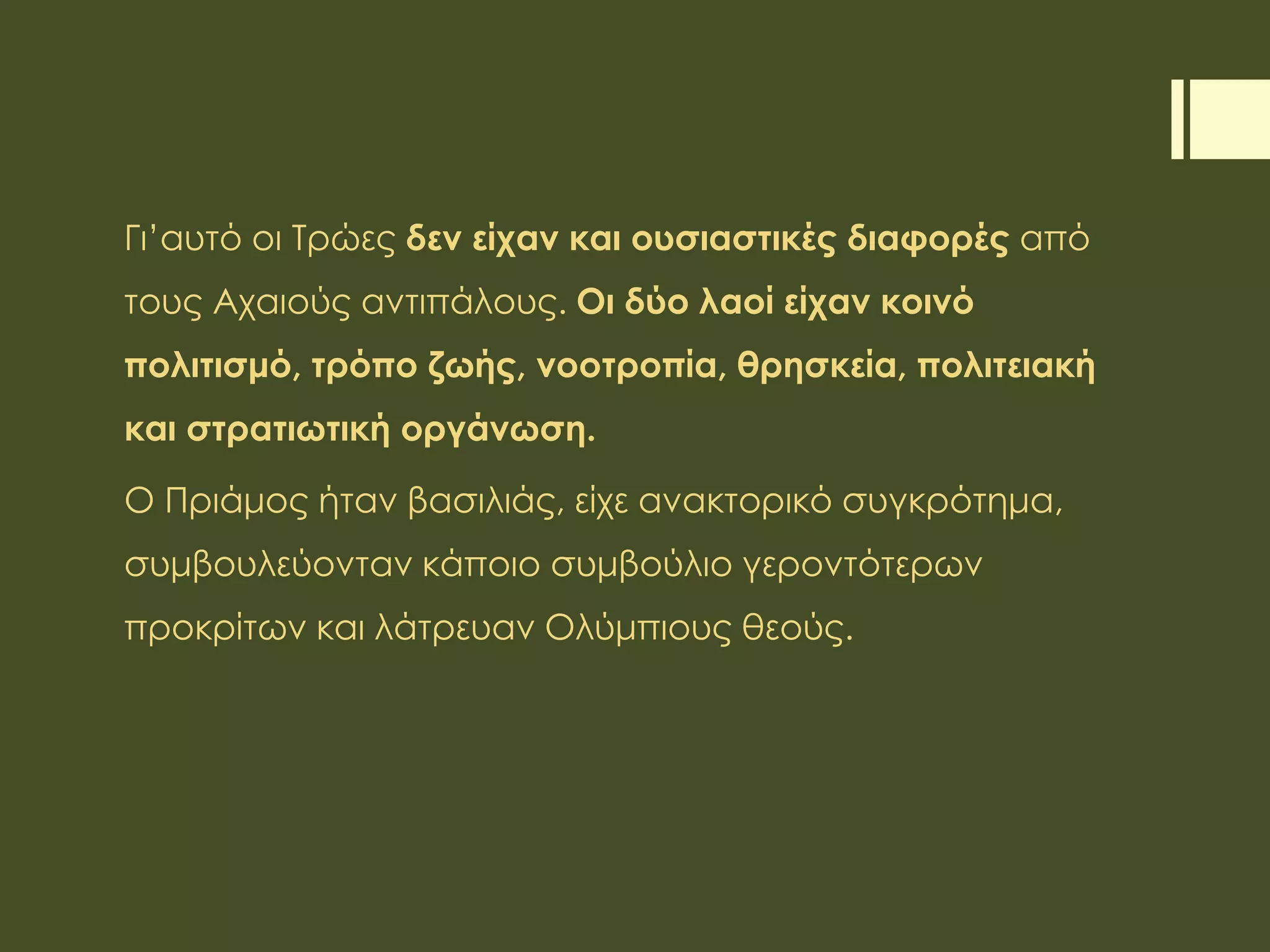 Γι’αυτό οι Τρώες δεν είχαν και ουσιαστικές διαφορές από
τους Αχαιούς αντιπάλους. Οι δύο λαοί είχαν κοινό
πολιτισμό, τρόπο ζωής, νοοτροπία, θρησκεία, πολιτειακή
και στρατιωτική οργάνωση.
Ο Πριάμος ήταν βασιλιάς, είχε ανακτορικό συγκρότημα,
συμβουλεύονταν κάποιο συμβούλιο γεροντότερων
προκρίτων και λάτρευαν Ολύμπιους θεούς.
 