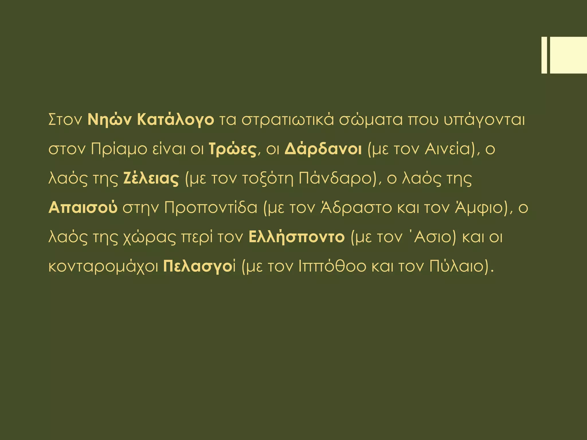 Στον Νηών Κατάλογο τα στρατιωτικά σώματα που υπάγονται
στον Πρίαμο είναι οι Τρώες, οι Δάρδανοι (με τον Αινεία), ο
λαός της Ζέλειας (με τον τοξότη Πάνδαρο), ο λαός της
Απαισού στην Προποντίδα (με τον Άδραστο και τον Άμφιο), ο
λαός της χώρας περί τον Ελλήσποντο (με τον ΄Ασιο) και οι
κονταρομάχοι Πελασγοί (με τον Ιππόθοο και τον Πύλαιο).
 