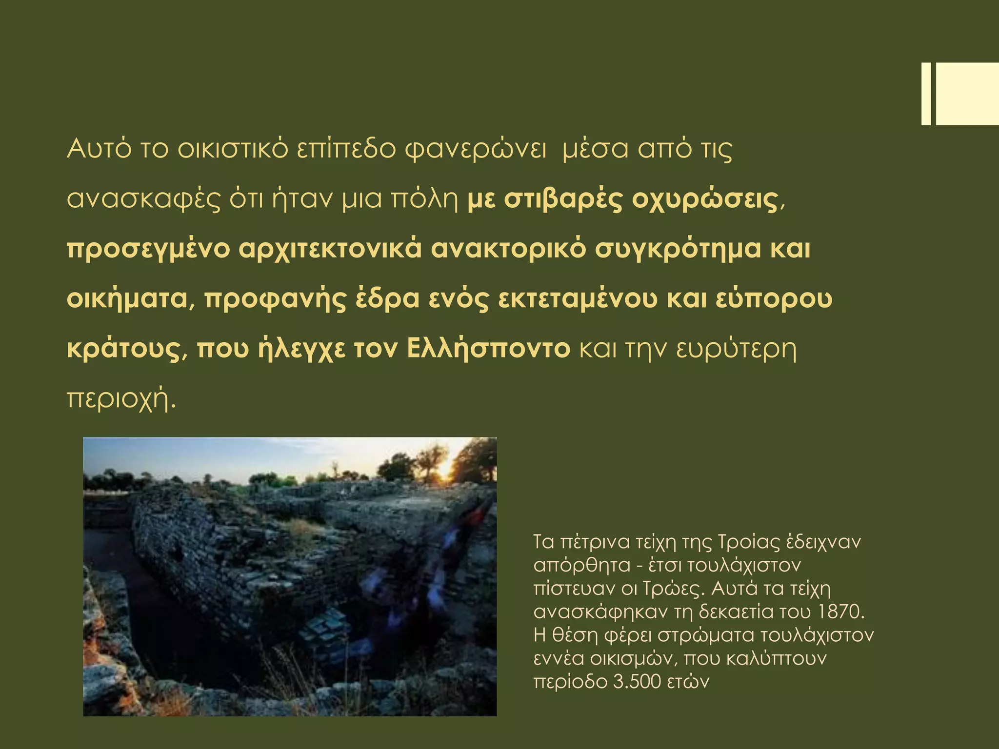 Αυτό το οικιστικό επίπεδο φανερώνει μέσα από τις
ανασκαφές ότι ήταν μια πόλη με στιβαρές οχυρώσεις,
προσεγμένο αρχιτεκτονικά ανακτορικό συγκρότημα και
οικήματα, προφανής έδρα ενός εκτεταμένου και εύπορου
κράτους, που ήλεγχε τον Ελλήσποντο και την ευρύτερη
περιοχή.
Τα πέτρινα τείχη της Τροίας έδειχναν
απόρθητα - έτσι τουλάχιστον
πίστευαν οι Τρώες. Αυτά τα τείχη
ανασκάφηκαν τη δεκαετία του 1870.
Η θέση φέρει στρώματα τουλάχιστον
εννέα οικισμών, που καλύπτουν
περίοδο 3.500 ετών
 