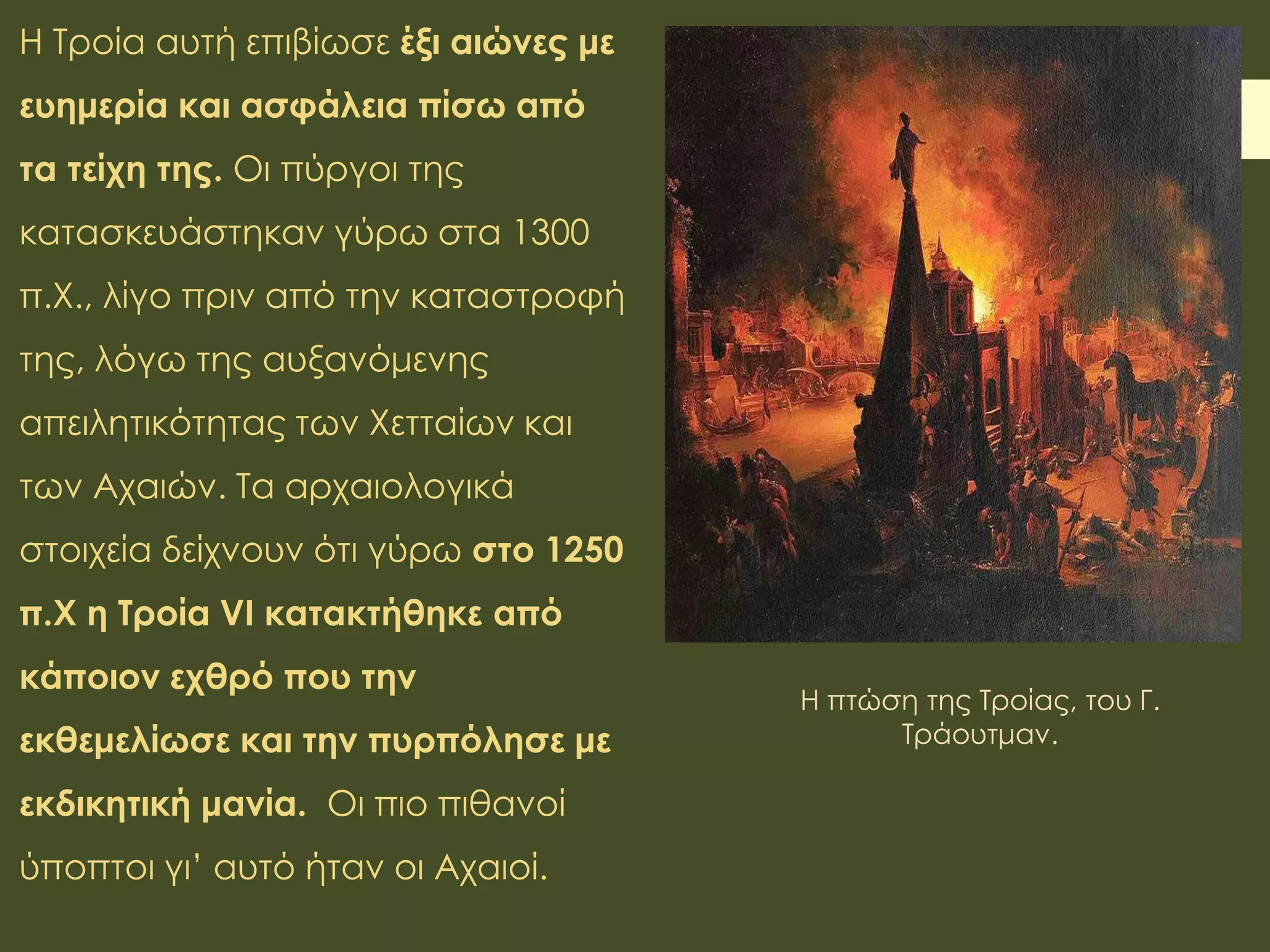 Η Τροία αυτή επιβίωσε έξι αιώνες με
ευημερία και ασφάλεια πίσω από
τα τείχη της. Οι πύργοι της
κατασκευάστηκαν γύρω στα 1300
π.Χ., λίγο πριν από την καταστροφή
της, λόγω της αυξανόμενης
απειλητικότητας των Χετταίων και
των Αχαιών. Τα αρχαιολογικά
στοιχεία δείχνουν ότι γύρω στο 1250
π.Χ η Τροία VI κατακτήθηκε από
κάποιον εχθρό που την
εκθεμελίωσε και την πυρπόλησε με
εκδικητική μανία. Οι πιο πιθανοί
ύποπτοι γι’ αυτό ήταν οι Αχαιοί.
Η πτώση της Τροίας, του Γ.
Τράουτμαν.
 