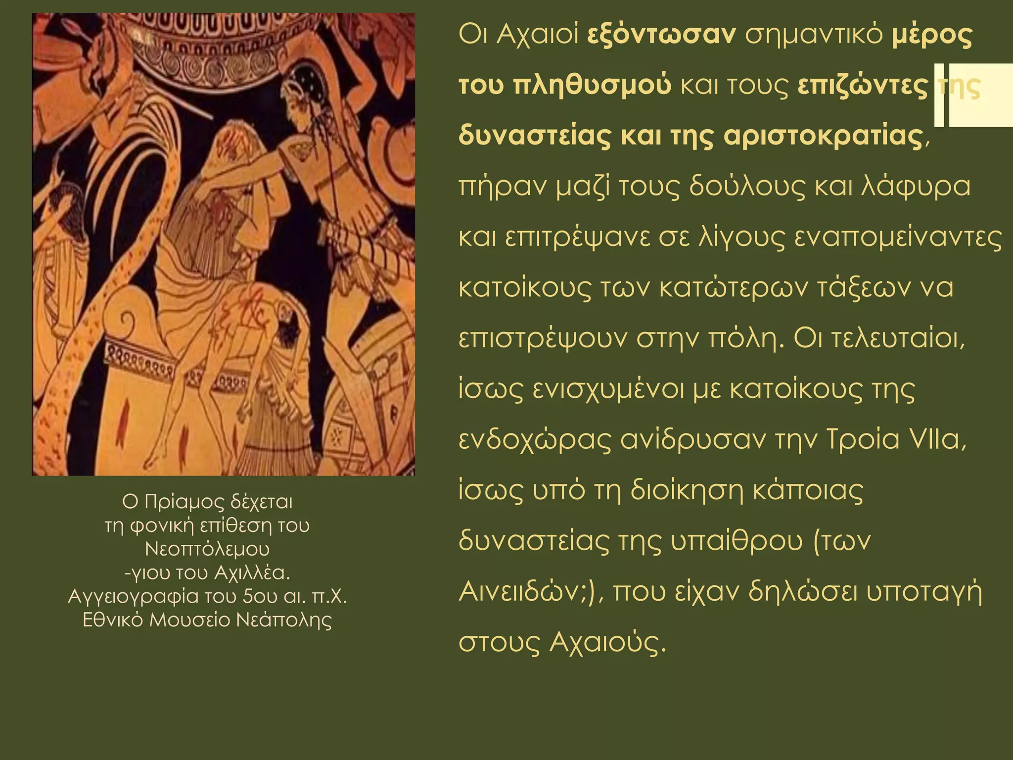 Οι Αχαιοί εξόντωσαν σημαντικό μέρος
του πληθυσμού και τους επιζώντες της
δυναστείας και της αριστοκρατίας,
πήραν μαζί τους δούλους και λάφυρα
και επιτρέψανε σε λίγους εναπομείναντες
κατοίκους των κατώτερων τάξεων να
επιστρέψουν στην πόλη. Οι τελευταίοι,
ίσως ενισχυμένοι με κατοίκους της
ενδοχώρας ανίδρυσαν την Τροία VIIa,
ίσως υπό τη διοίκηση κάποιας
δυναστείας της υπαίθρου (των
Αινειιδών;), που είχαν δηλώσει υποταγή
στους Αχαιούς.
O Πρίαμος δέχεται
τη φονική επίθεση του
Νεοπτόλεμου
-γιου του Αχιλλέα.
Αγγειογραφία του 5ου αι. π.Χ.
Εθνικό Μουσείο Νεάπολης
 