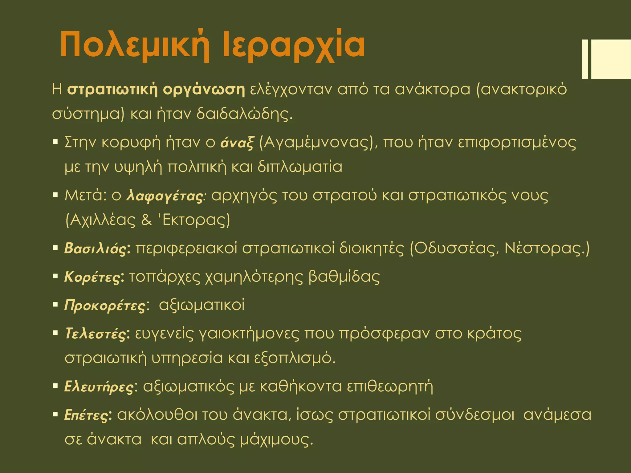 Πολεμική Ιεραρχία
Η στρατιωτική οργάνωση ελέγχονταν από τα ανάκτορα (ανακτορικό
σύστημα) και ήταν δαιδαλώδης.
 Στην κορυφή ήταν ο άναξ (Αγαμέμνονας), που ήταν επιφορτισμένος
με την υψηλή πολιτική και διπλωματία
 Μετά: ο λαφαγέτας: αρχηγός του στρατού και στρατιωτικός νους
(Αχιλλέας & ‘Εκτορας)
 Βασιλιάς: περιφερειακοί στρατιωτικοί διοικητές (Οδυσσέας, Νέστορας.)
 Κορέτες: τοπάρχες χαμηλότερης βαθμίδας
 Προκορέτες: αξιωματικοί
 Τελεστές: ευγενείς γαιοκτήμονες που πρόσφεραν στο κράτος
στραιωτική υπηρεσία και εξοπλισμό.
 Ελευτήρες: αξιωματικός με καθήκοντα επιθεωρητή
 Επέτες: ακόλουθοι του άνακτα, ίσως στρατιωτικοί σύνδεσμοι ανάμεσα
σε άνακτα και απλούς μάχιμους.
 