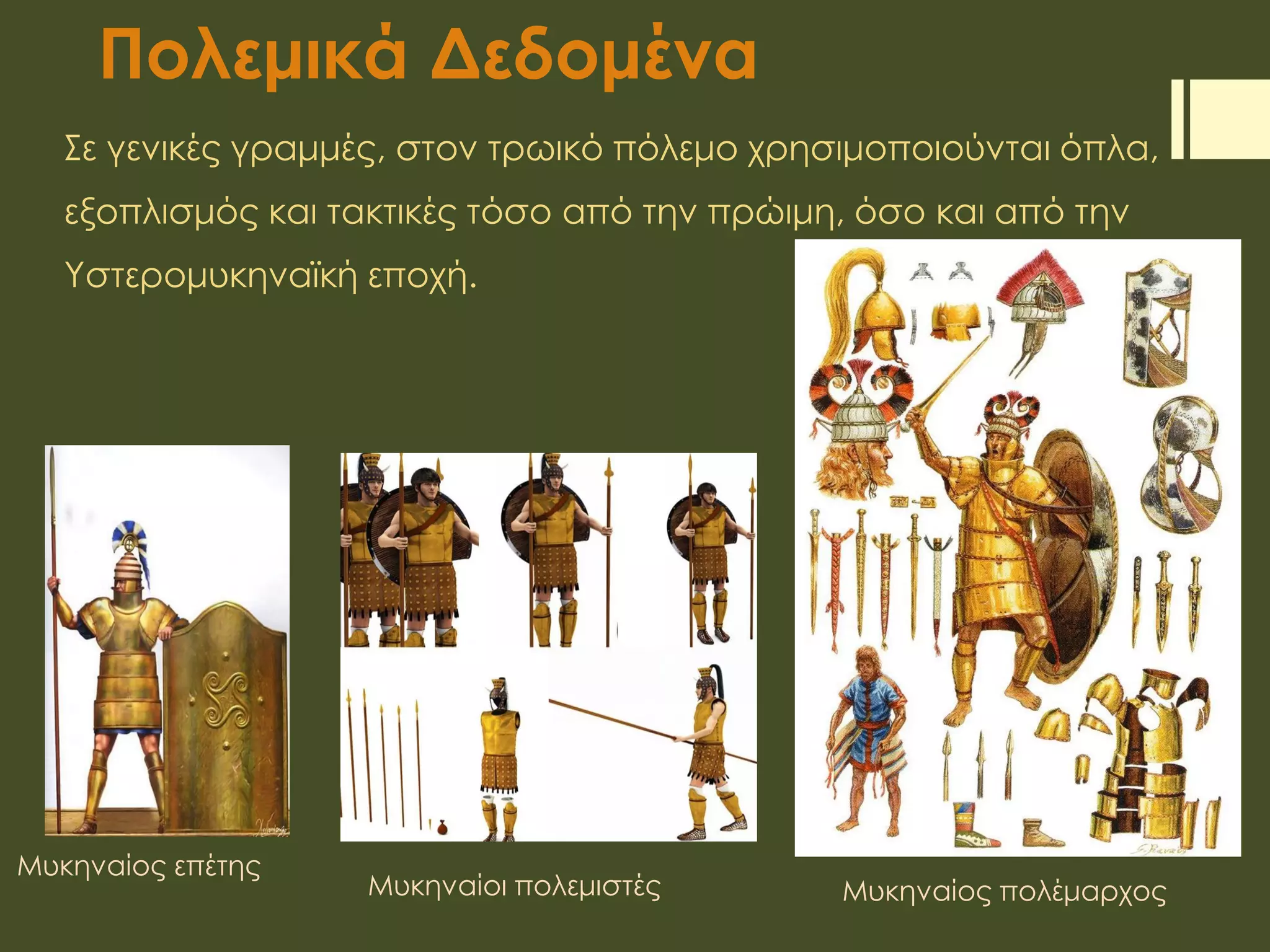 Πολεμικά Δεδομένα
Σε γενικές γραμμές, στον τρωικό πόλεμο χρησιμοποιούνται όπλα,
εξοπλισμός και τακτικές τόσο από την πρώιμη, όσο και από την
Υστερομυκηναϊκή εποχή.
Μυκηναίος επέτης
Μυκηναίοι πολεμιστές Μυκηναίος πολέμαρχος
 