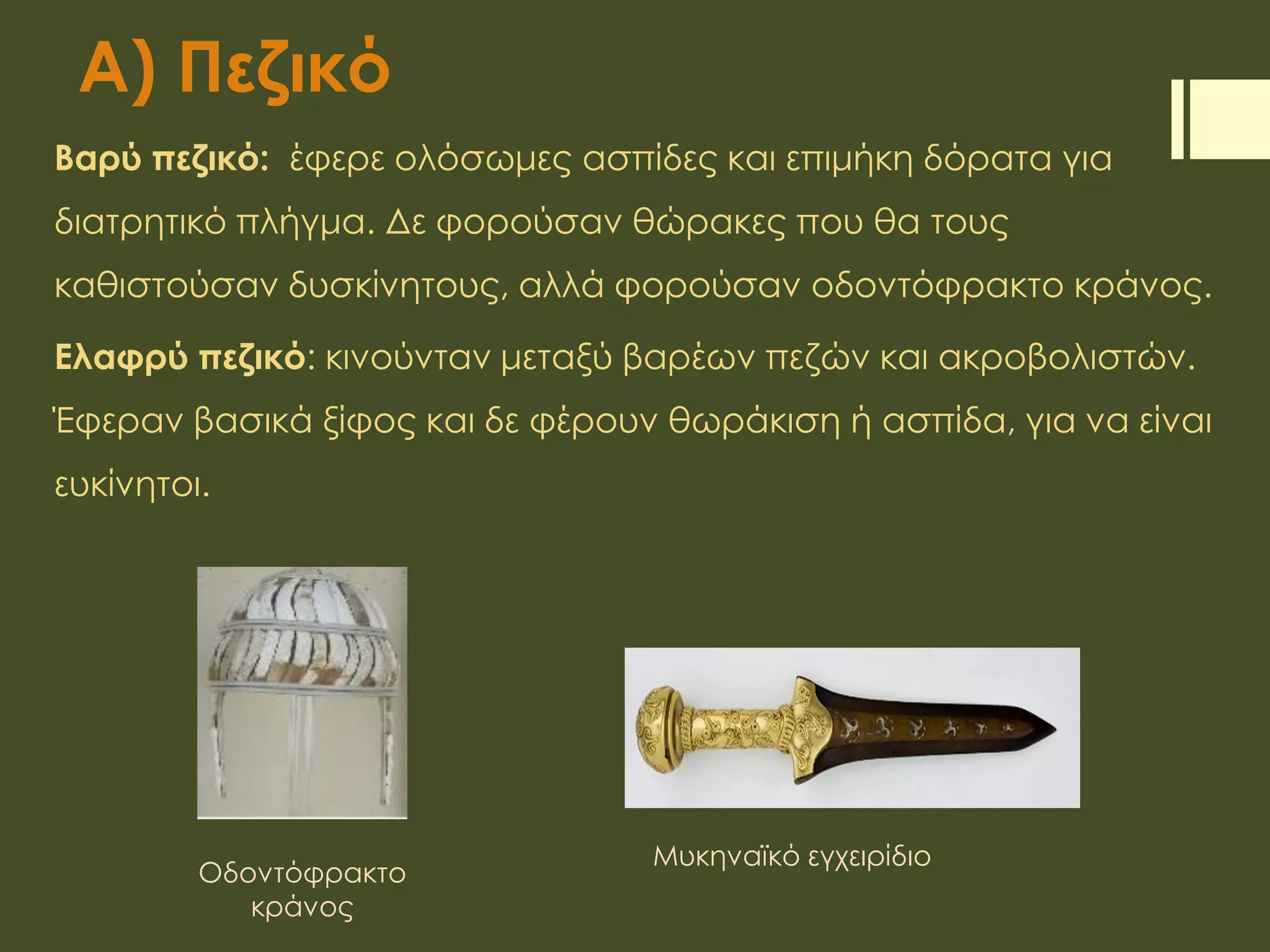 Α) Πεζικό
Βαρύ πεζικό: έφερε ολόσωμες ασπίδες και επιμήκη δόρατα για
διατρητικό πλήγμα. Δε φορούσαν θώρακες που θα τους
καθιστούσαν δυσκίνητους, αλλά φορούσαν οδοντόφρακτο κράνος.
Ελαφρύ πεζικό: κινούνταν μεταξύ βαρέων πεζών και ακροβολιστών.
Έφεραν βασικά ξίφος και δε φέρουν θωράκιση ή ασπίδα, για να είναι
ευκίνητοι.
Οδοντόφρακτο
κράνος
Μυκηναϊκό εγχειρίδιο
 