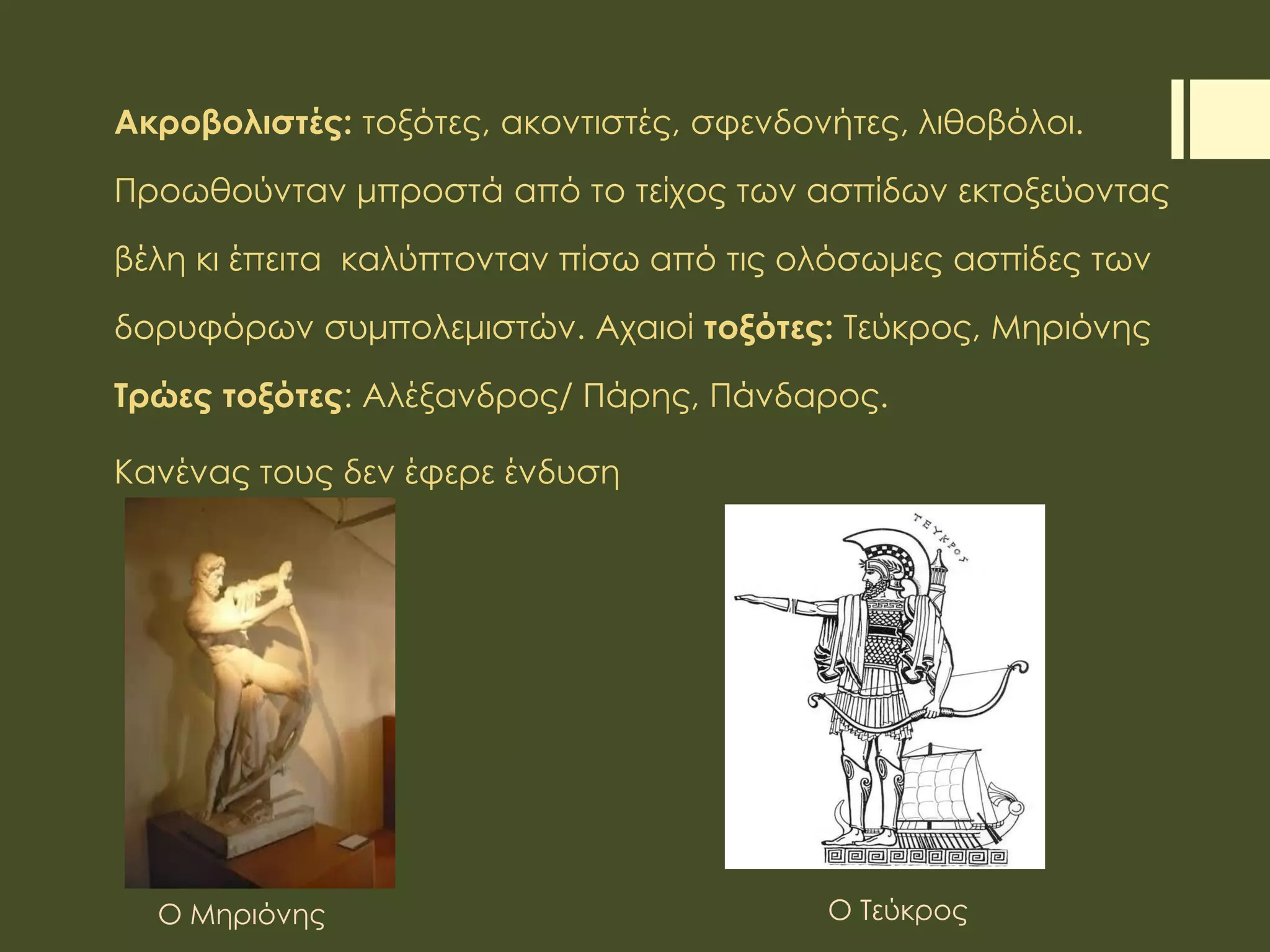 Ακροβολιστές: τοξότες, ακοντιστές, σφενδονήτες, λιθοβόλοι.
Προωθούνταν μπροστά από το τείχος των ασπίδων εκτοξεύοντας
βέλη κι έπειτα καλύπτονταν πίσω από τις ολόσωμες ασπίδες των
δορυφόρων συμπολεμιστών. Αχαιοί τοξότες: Τεύκρος, Μηριόνης
Τρώες τοξότες: Αλέξανδρος/ Πάρης, Πάνδαρος.
Κανένας τους δεν έφερε ένδυση
Ο Μηριόνης Ο Τεύκρος
 