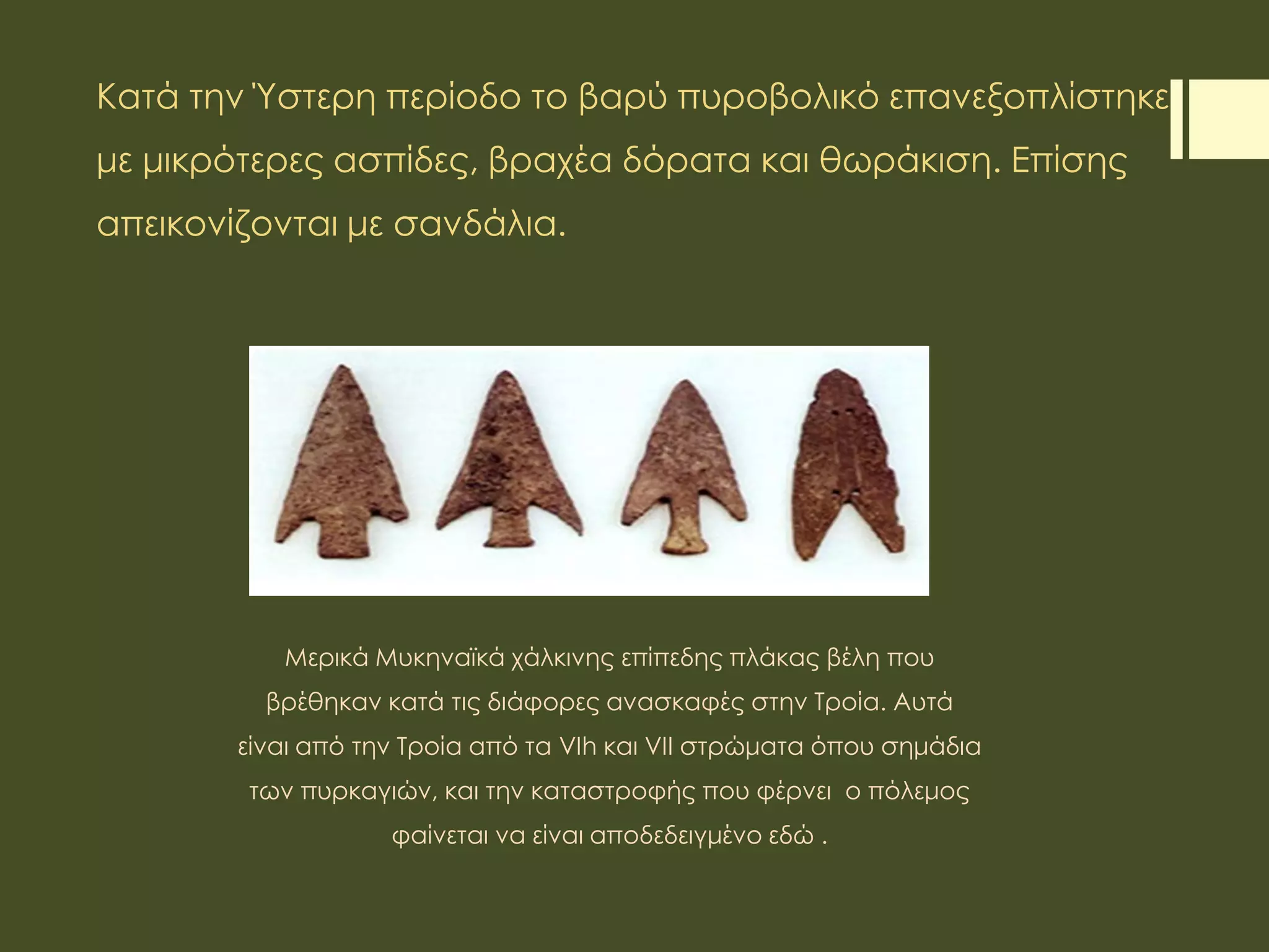 Κατά την Ύστερη περίοδο το βαρύ πυροβολικό επανεξοπλίστηκε
με μικρότερες ασπίδες, βραχέα δόρατα και θωράκιση. Επίσης
απεικονίζονται με σανδάλια.
Μερικά Μυκηναϊκά χάλκινης επίπεδης πλάκας βέλη που
βρέθηκαν κατά τις διάφορες ανασκαφές στην Τροία. Αυτά
είναι από την Τροία από τα VIh και VII στρώματα όπου σημάδια
των πυρκαγιών, και την καταστροφής που φέρνει ο πόλεμος
φαίνεται να είναι αποδεδειγμένο εδώ .
 