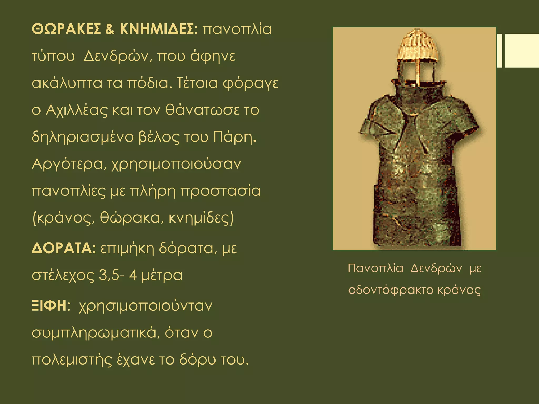 ΘΩΡΑΚΕΣ & ΚΝΗΜΙΔΕΣ: πανοπλία
τύπου Δενδρών, που άφηνε
ακάλυπτα τα πόδια. Τέτοια φόραγε
ο Αχιλλέας και τον θάνατωσε το
δηληριασμένο βέλος του Πάρη.
Αργότερα, χρησιμοποιούσαν
πανοπλίες με πλήρη προστασία
(κράνος, θώρακα, κνημίδες)
ΔΟΡΑΤΑ: επιμήκη δόρατα, με
στέλεχος 3,5- 4 μέτρα
ΞΙΦΗ: χρησιμοποιούνταν
συμπληρωματικά, όταν ο
πολεμιστής έχανε το δόρυ του.
Πανοπλία Δενδρών με
οδοντόφρακτο κράνος
 