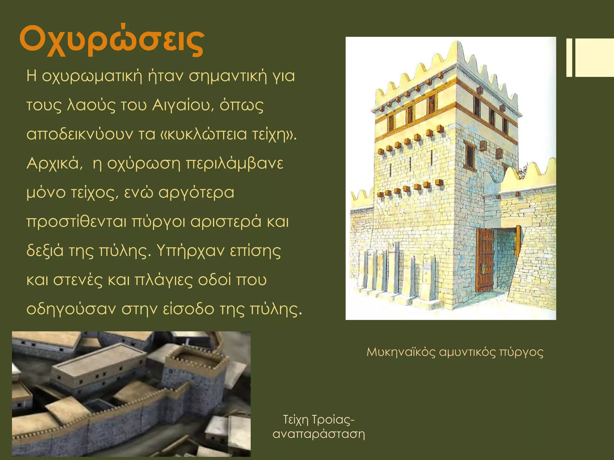 Οχυρώσεις
Η οχυρωματική ήταν σημαντική για
τους λαούς του Αιγαίου, όπως
αποδεικνύουν τα «κυκλώπεια τείχη».
Αρχικά, η οχύρωση περιλάμβανε
μόνο τείχος, ενώ αργότερα
προστίθενται πύργοι αριστερά και
δεξιά της πύλης. Υπήρχαν επίσης
και στενές και πλάγιες οδοί που
οδηγούσαν στην είσοδο της πύλης.
Μυκηναϊκός αμυντικός πύργος
Τείχη Τροίας-
αναπαράσταση
 