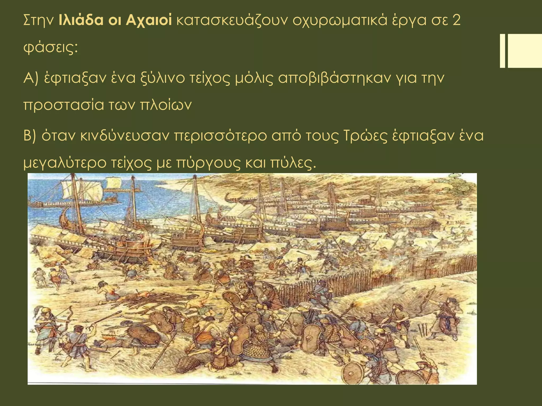 Στην Ιλιάδα οι Αχαιοί κατασκευάζουν οχυρωματικά έργα σε 2
φάσεις:
Α) έφτιαξαν ένα ξύλινο τείχος μόλις αποβιβάστηκαν για την
προστασία των πλοίων
Β) όταν κινδύνευσαν περισσότερο από τους Τρώες έφτιαξαν ένα
μεγαλύτερο τείχος με πύργους και πύλες.
 