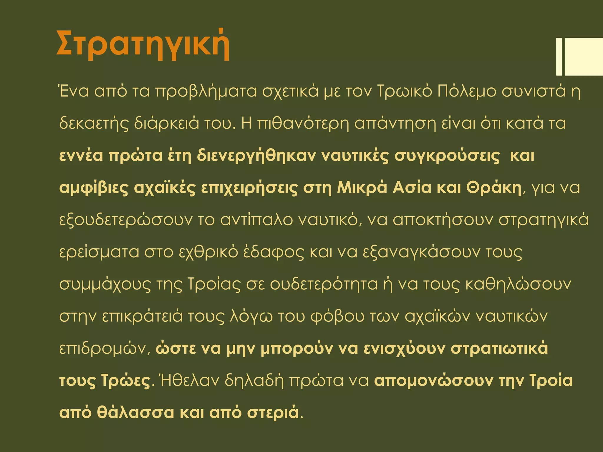 Στρατηγική
Ένα από τα προβλήματα σχετικά με τον Τρωικό Πόλεμο συνιστά η
δεκαετής διάρκειά του. Η πιθανότερη απάντηση είναι ότι κατά τα
εννέα πρώτα έτη διενεργήθηκαν ναυτικές συγκρούσεις και
αμφίβιες αχαϊκές επιχειρήσεις στη Μικρά Ασία και Θράκη, για να
εξουδετερώσουν το αντίπαλο ναυτικό, να αποκτήσουν στρατηγικά
ερείσματα στο εχθρικό έδαφος και να εξαναγκάσουν τους
συμμάχους της Τροίας σε ουδετερότητα ή να τους καθηλώσουν
στην επικράτειά τους λόγω του φόβου των αχαϊκών ναυτικών
επιδρομών, ώστε να μην μπορούν να ενισχύουν στρατιωτικά
τους Τρώες. Ήθελαν δηλαδή πρώτα να απομονώσουν την Τροία
από θάλασσα και από στεριά.
 