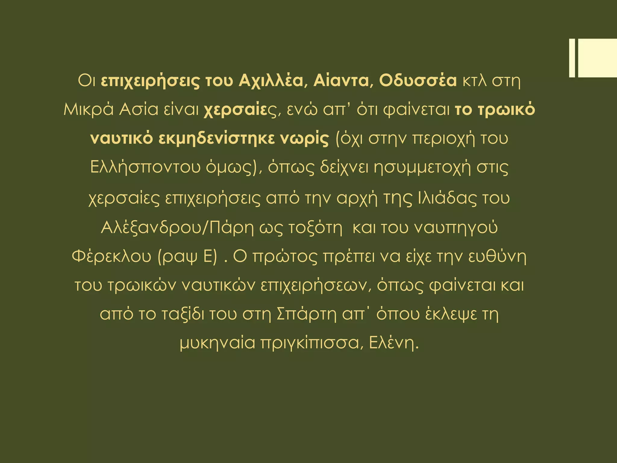 Οι επιχειρήσεις του Αχιλλέα, Αίαντα, Οδυσσέα κτλ στη
Μικρά Ασία είναι χερσαίες, ενώ απ’ ότι φαίνεται το τρωικό
ναυτικό εκμηδενίστηκε νωρίς (όχι στην περιοχή του
Ελλήσποντου όμως), όπως δείχνει ησυμμετοχή στις
χερσαίες επιχειρήσεις από την αρχή της Ιλιάδας του
Αλέξανδρου/Πάρη ως τοξότη και του ναυπηγού
Φέρεκλου (ραψ Ε) . Ο πρώτος πρέπει να είχε την ευθύνη
του τρωικών ναυτικών επιχειρήσεων, όπως φαίνεται και
από το ταξίδι του στη Σπάρτη απ΄ όπου έκλεψε τη
μυκηναία πριγκίπισσα, Ελένη.
 