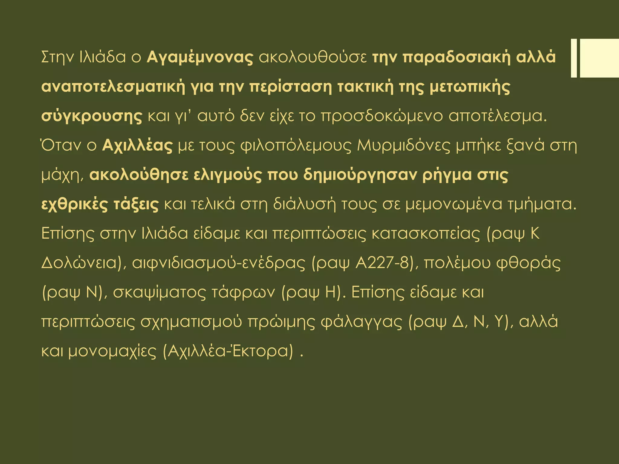 Στην Ιλιάδα ο Αγαμέμνονας ακολουθούσε την παραδοσιακή αλλά
αναποτελεσματική για την περίσταση τακτική της μετωπικής
σύγκρουσης και γι’ αυτό δεν είχε το προσδοκώμενο αποτέλεσμα.
Όταν ο Αχιλλέας με τους φιλοπόλεμους Μυρμιδόνες μπήκε ξανά στη
μάχη, ακολούθησε ελιγμούς που δημιούργησαν ρήγμα στις
εχθρικές τάξεις και τελικά στη διάλυσή τους σε μεμονωμένα τμήματα.
Επίσης στην Ιλιάδα είδαμε και περιπτώσεις κατασκοπείας (ραψ Κ
Δολώνεια), αιφνιδιασμού-ενέδρας (ραψ Α227-8), πολέμου φθοράς
(ραψ Ν), σκαψίματος τάφρων (ραψ Η). Επίσης είδαμε και
περιπτώσεις σχηματισμού πρώιμης φάλαγγας (ραψ Δ, Ν, Υ), αλλά
και μονομαχίες (Αχιλλέα-Έκτορα) .
 