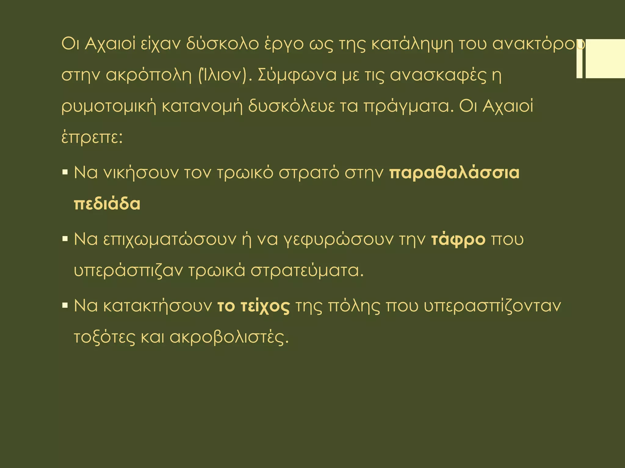 Οι Αχαιοί είχαν δύσκολο έργο ως της κατάληψη του ανακτόρου
στην ακρόπολη (Ίλιον). Σύμφωνα με τις ανασκαφές η
ρυμοτομική κατανομή δυσκόλευε τα πράγματα. Οι Αχαιοί
έπρεπε:
 Να νικήσουν τον τρωικό στρατό στην παραθαλάσσια
πεδιάδα
 Να επιχωματώσουν ή να γεφυρώσουν την τάφρο που
υπεράσπιζαν τρωικά στρατεύματα.
 Να κατακτήσουν το τείχος της πόλης που υπερασπίζονταν
τοξότες και ακροβολιστές.
 