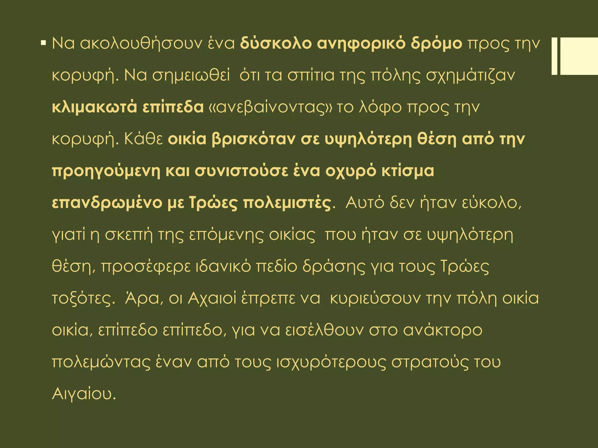  Να ακολουθήσουν ένα δύσκολο ανηφορικό δρόμο προς την
κορυφή. Να σημειωθεί ότι τα σπίτια της πόλης σχημάτιζαν
κλιμακωτά επίπεδα «ανεβαίνοντας» το λόφο προς την
κορυφή. Κάθε οικία βρισκόταν σε υψηλότερη θέση από την
προηγούμενη και συνιστούσε ένα οχυρό κτίσμα
επανδρωμένο με Τρώες πολεμιστές. Αυτό δεν ήταν εύκολο,
γιατί η σκεπή της επόμενης οικίας που ήταν σε υψηλότερη
θέση, προσέφερε ιδανικό πεδίο δράσης για τους Τρώες
τοξότες. Άρα, οι Αχαιοί έπρεπε να κυριεύσουν την πόλη οικία
οικία, επίπεδο επίπεδο, για να εισέλθουν στο ανάκτορο
πολεμώντας έναν από τους ισχυρότερους στρατούς του
Αιγαίου.
 