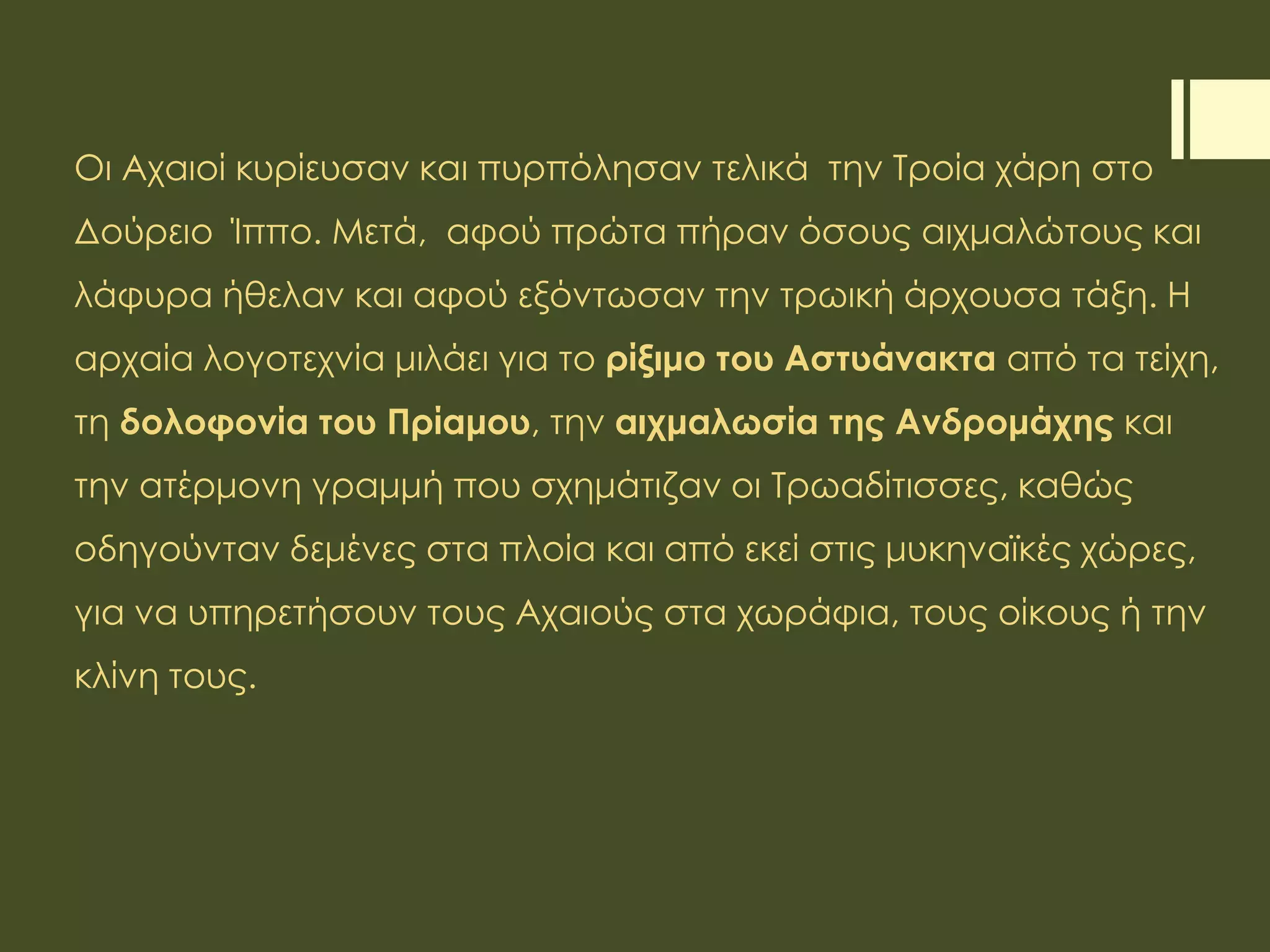 Οι Αχαιοί κυρίευσαν και πυρπόλησαν τελικά την Τροία χάρη στο
Δούρειο Ίππο. Μετά, αφού πρώτα πήραν όσους αιχμαλώτους και
λάφυρα ήθελαν και αφού εξόντωσαν την τρωική άρχουσα τάξη. Η
αρχαία λογοτεχνία μιλάει για το ρίξιμο του Αστυάνακτα από τα τείχη,
τη δολοφονία του Πρίαμου, την αιχμαλωσία της Ανδρομάχης και
την ατέρμονη γραμμή που σχημάτιζαν οι Τρωαδίτισσες, καθώς
οδηγούνταν δεμένες στα πλοία και από εκεί στις μυκηναϊκές χώρες,
για να υπηρετήσουν τους Αχαιούς στα χωράφια, τους οίκους ή την
κλίνη τους.
 
