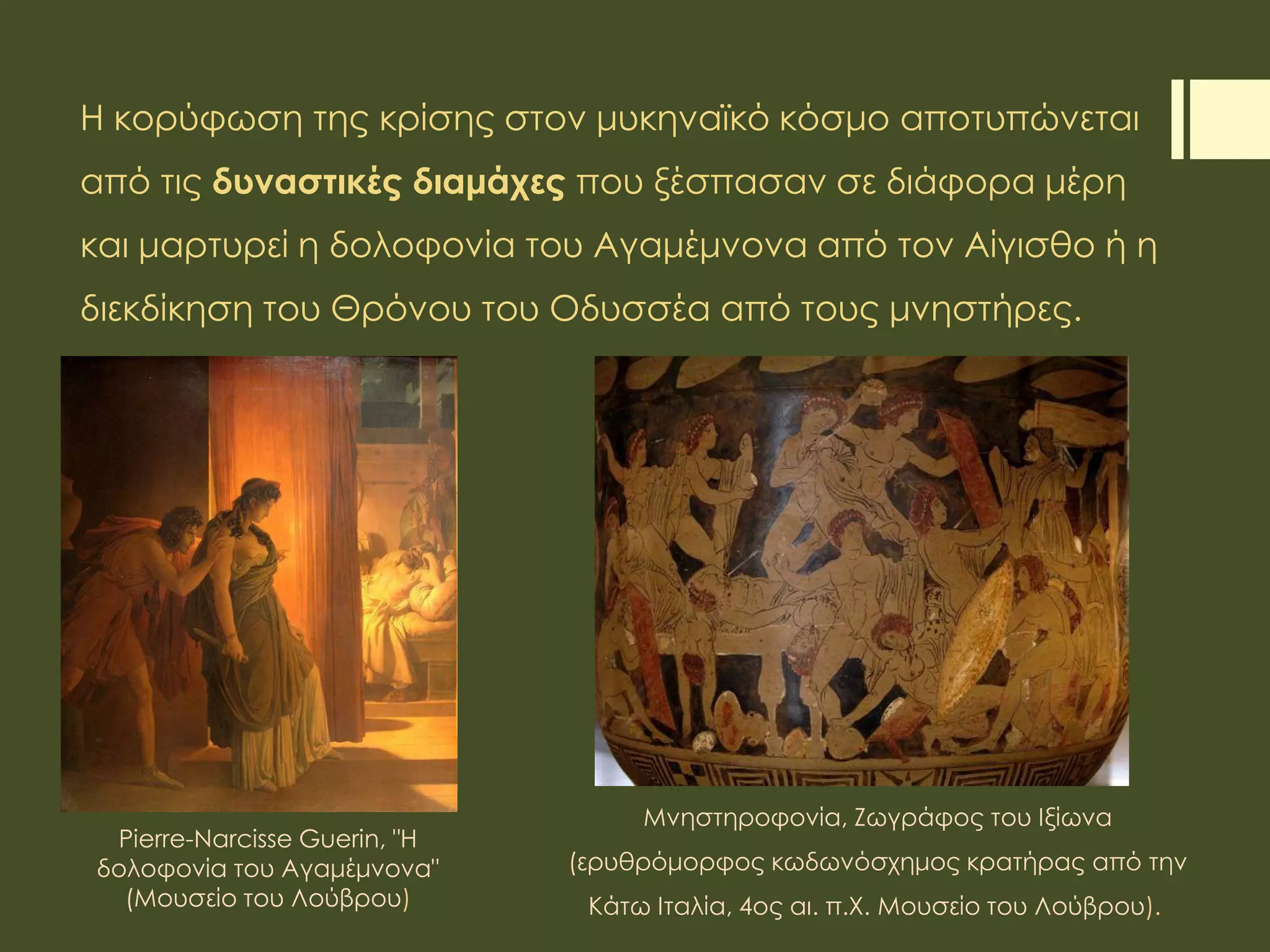 Η κορύφωση της κρίσης στον μυκηναϊκό κόσμο αποτυπώνεται
από τις δυναστικές διαμάχες που ξέσπασαν σε διάφορα μέρη
και μαρτυρεί η δολοφονία του Αγαμέμνονα από τον Αίγισθο ή η
διεκδίκηση του Θρόνου του Οδυσσέα από τους μνηστήρες.
Pierre-Narcisse Guerin, "H
δολοφονία του Αγαμέμνονα"
(Μουσείο του Λούβρου)
Μνηστηροφονία, Ζωγράφος του Ιξίωνα
(ερυθρόμορφος κωδωνόσχημος κρατήρας από την
Κάτω Ιταλία, 4ος αι. π.Χ. Μουσείο του Λούβρου).
 