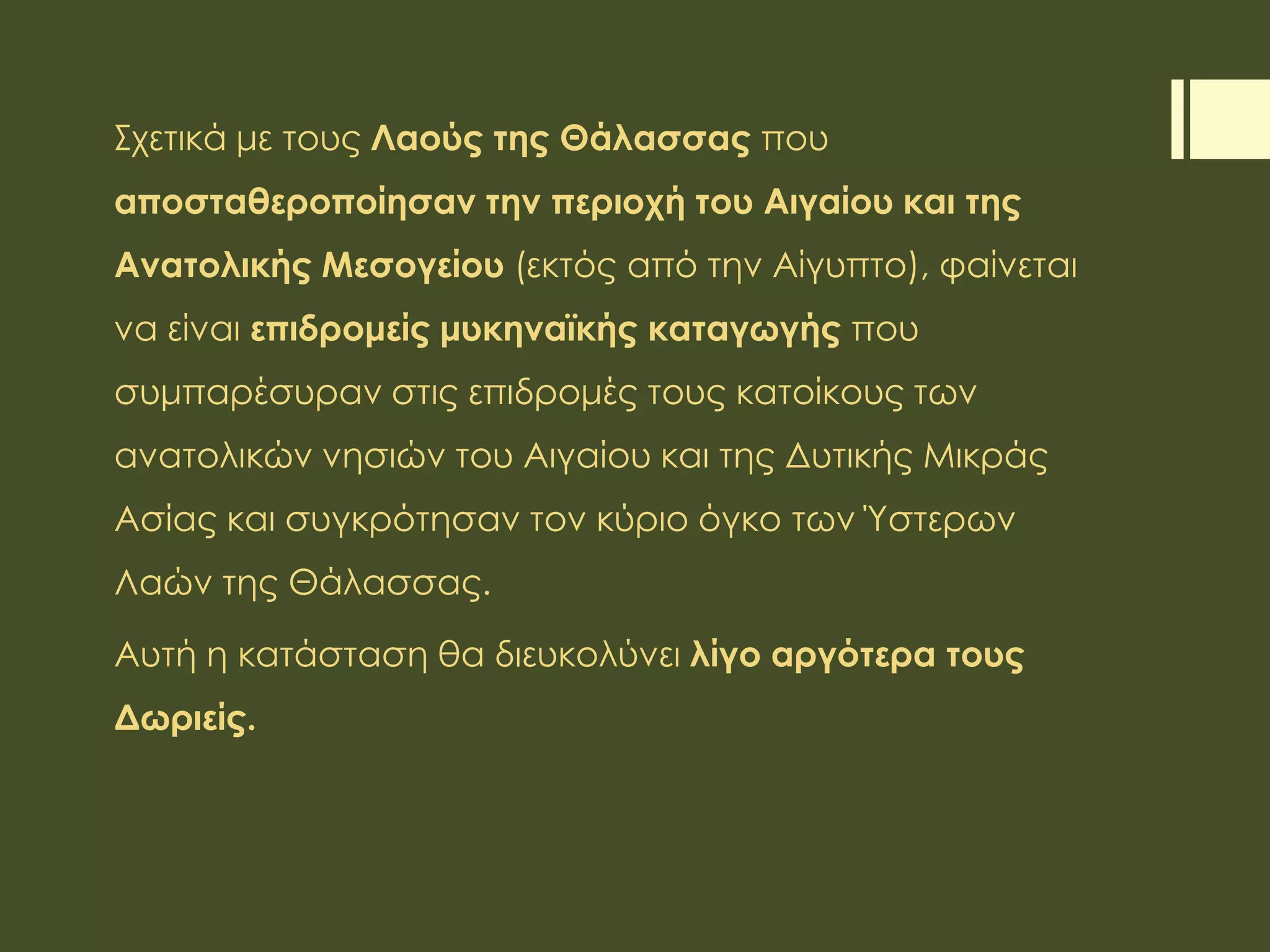 Σχετικά με τους Λαούς της Θάλασσας που
αποσταθεροποίησαν την περιοχή του Αιγαίου και της
Ανατολικής Μεσογείου (εκτός από την Αίγυπτο), φαίνεται
να είναι επιδρομείς μυκηναϊκής καταγωγής που
συμπαρέσυραν στις επιδρομές τους κατοίκους των
ανατολικών νησιών του Αιγαίου και της Δυτικής Μικράς
Ασίας και συγκρότησαν τον κύριο όγκο των Ύστερων
Λαών της Θάλασσας.
Αυτή η κατάσταση θα διευκολύνει λίγο αργότερα τους
Δωριείς.
 