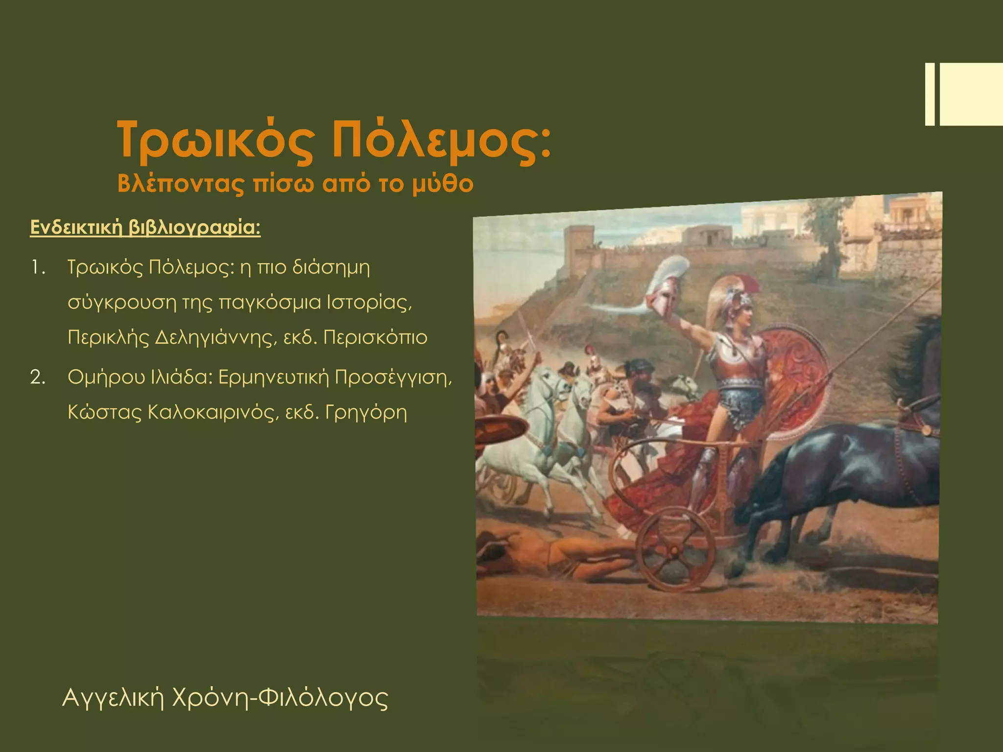 Τρωικός Πόλεμος:
Βλέποντας πίσω από το μύθο
Ενδεικτική βιβλιογραφία:
1. Τρωικός Πόλεμος: η πιο διάσημη
σύγκρουση της παγκόσμια Ιστορίας,
Περικλής Δεληγιάννης, εκδ. Περισκόπιο
2. Ομήρου Ιλιάδα: Ερμηνευτική Προσέγγιση,
Κώστας Καλοκαιρινός, εκδ. Γρηγόρη
Αγγελική Χρόνη-Φιλόλογος
1ο Γυμνάσιο Γλυκών Νερών
 