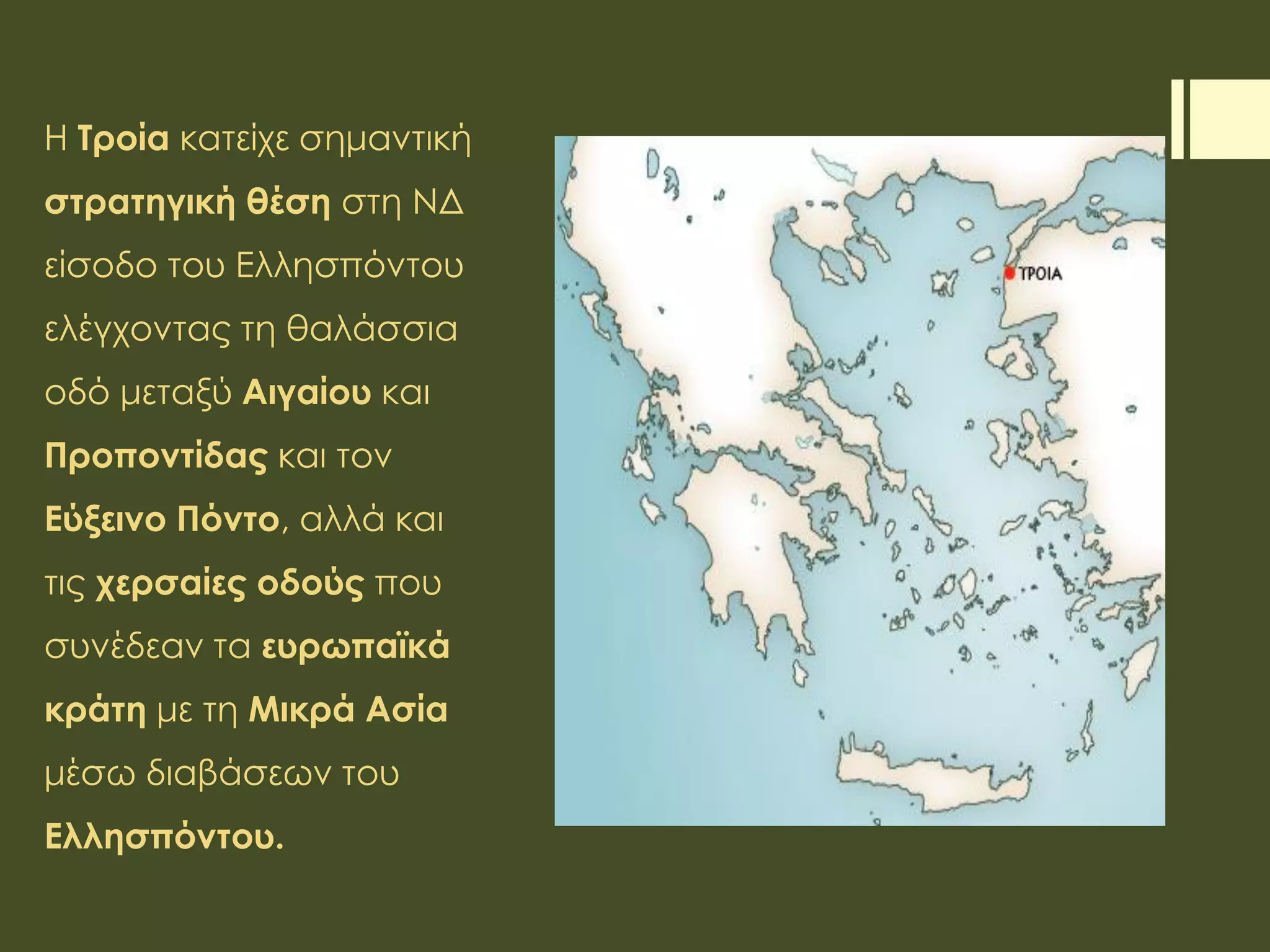 Η Τροία κατείχε σημαντική
στρατηγική θέση στη ΝΔ
είσοδο του Ελλησπόντου
ελέγχοντας τη θαλάσσια
οδό μεταξύ Αιγαίου και
Προποντίδας και τον
Εύξεινο Πόντο, αλλά και
τις χερσαίες οδούς που
συνέδεαν τα ευρωπαϊκά
κράτη με τη Μικρά Ασία
μέσω διαβάσεων του
Ελλησπόντου.
 