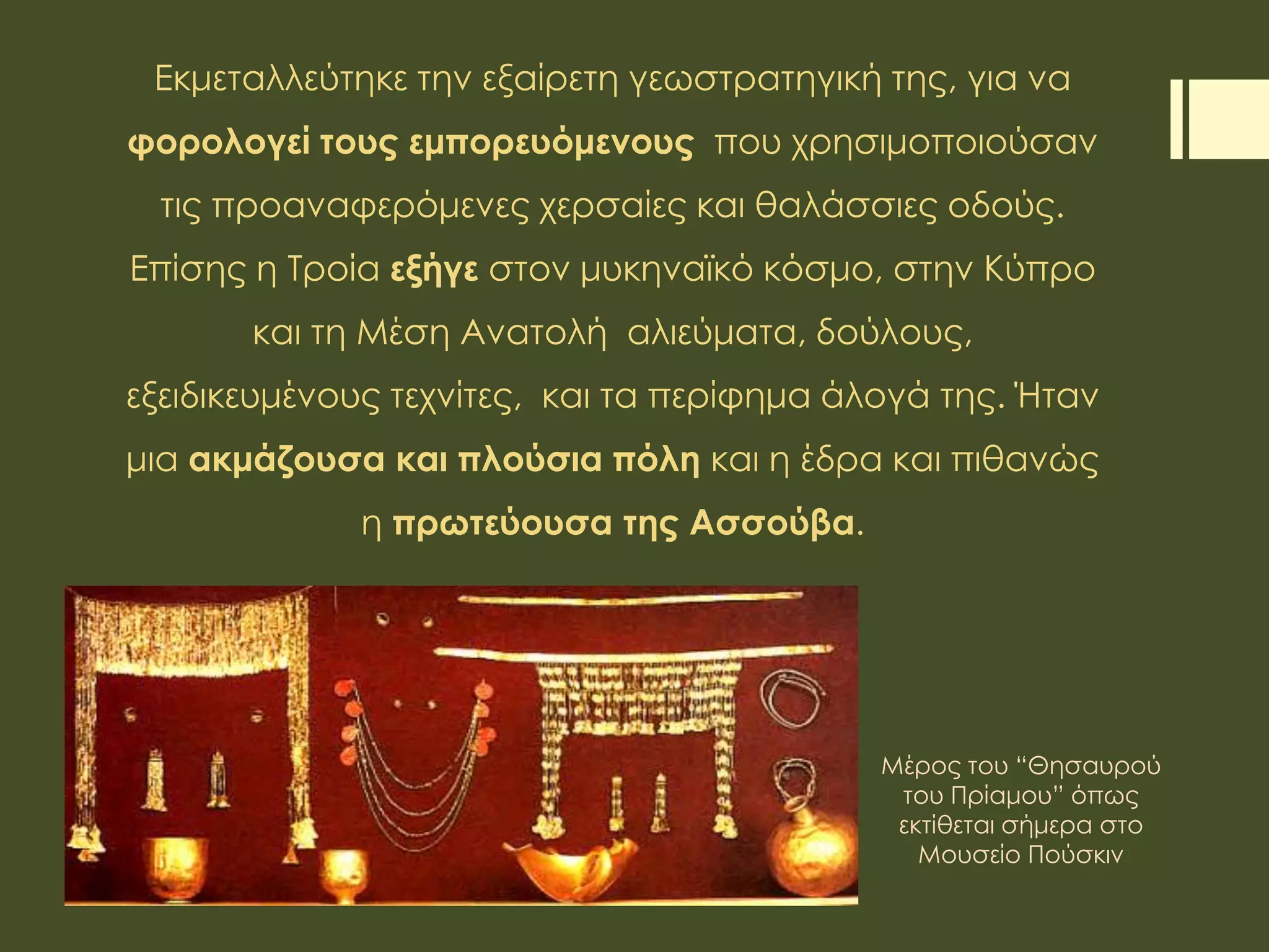 Εκμεταλλεύτηκε την εξαίρετη γεωστρατηγική της, για να
φορολογεί τους εμπορευόμενους που χρησιμοποιούσαν
τις προαναφερόμενες χερσαίες και θαλάσσιες οδούς.
Επίσης η Τροία εξήγε στον μυκηναϊκό κόσμο, στην Κύπρο
και τη Μέση Ανατολή αλιεύματα, δούλους,
εξειδικευμένους τεχνίτες, και τα περίφημα άλογά της. Ήταν
μια ακμάζουσα και πλούσια πόλη και η έδρα και πιθανώς
η πρωτεύουσα της Ασσούβα.
Μέρος του “Θησαυρού
του Πρίαμου” όπως
εκτίθεται σήμερα στο
Μουσείο Πούσκιν
 