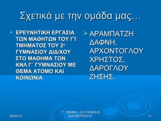 Σχετικά με την ομάδα μας…Σχετικά με την ομάδα μας…
 ΕΡΕΥΝΗΤΙΚΗ ΕΡΓΑΣΙΑΕΡΕΥΝΗΤΙΚΗ ΕΡΓΑΣΙΑ
ΤΩΝ ΜΑΘΗΤΩΝ ΤΟΥ Γ1ΤΩΝ ΜΑΘΗΤΩΝ ΤΟΥ Γ1
ΤΜΗΜΑΤΟΣ ΤΟΥ 2ΤΜΗΜΑΤΟΣ ΤΟΥ 2ουου
ΓΥΜΝΑΣΙΟΥ ΔΙΔ/ΧΟΥΓΥΜΝΑΣΙΟΥ ΔΙΔ/ΧΟΥ
ΣΤΟ ΜΑΘΗΜΑ ΤΩΝΣΤΟ ΜΑΘΗΜΑ ΤΩΝ
ΚΝΛ Γ΄ ΓΥΜΝΑΣΙΟΥ ΜΕΚΝΛ Γ΄ ΓΥΜΝΑΣΙΟΥ ΜΕ
ΘΕΜΑ ΑΤΟΜΟ ΚΑΙΘΕΜΑ ΑΤΟΜΟ ΚΑΙ
ΚΟΙΝΩΝΙΑΚΟΙΝΩΝΙΑ
 ΑΡΑΜΠΑΤΖΗΑΡΑΜΠΑΤΖΗ
ΔΑΦΝΗ,ΔΑΦΝΗ,
ΑΡΧΟΝΤΟΓΛΟΥΑΡΧΟΝΤΟΓΛΟΥ
ΧΡΗΣΤΟΣ,ΧΡΗΣΤΟΣ,
ΔΑΡΟΓΛΟΥΔΑΡΟΓΛΟΥ
ΖΗΣΗΣ.ΖΗΣΗΣ.
08/05/1408/05/14
Γ1 ΤΜΗΜΑ , 2ο ΓΥΜΝΑΣΙΟΓ1 ΤΜΗΜΑ , 2ο ΓΥΜΝΑΣΙΟ
ΔΙΔΥΜΟΤΕΙΧΟΥΔΙΔΥΜΟΤΕΙΧΟΥ 1111
 