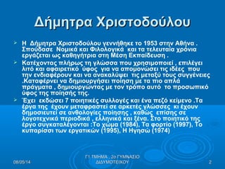 Δήμητρα ΧριστοδούλουΔήμητρα Χριστοδούλου
 Η Δήμητρα Χριστοδούλου γεννήθηκε το 1953 στην Αθήνα .
Σπούδασε Νομικά και Φιλολογικά και τα τελευταία χρόνια
εργάζεται ως καθηγήτρια στη Μέση Εκπαίδευση .
 Κατέχοντας πλήρως τη γλώσσα που χρησιμοποιεί , επιλέγει
λιτό και αφαιρετικό ύφος για να απομονώσει τις ιδέες που
την ενδιαφέρουν και να ανακαλύψει τις μεταξύ τους συγγένειες
.Καταφέρνει να δημιουργήσει ποίηση με τα πιο απλά
πράγματα , δημιουργώντας με τον τρόπο αυτό το προσωπικό
ύφος της ποίησής της.
 Έχει εκδώσει 7 ποιητικές συλλογές και ένα πεζό κείμενο .Τα
έργα της έχουν μεταφραστεί σε αρκετές γλώσσες κι έχουν
δημοσιευτεί σε ανθολογίες ποίησης , καθώς επίσης σε
λογοτεχνικά περιοδικά , ελληνικά και ξένα. Στο ποιητικό της
έργο συγκαταλέγονται :Το χώμα (1984), Τα φορτίο (1997), Το
κυπαρίσσι των εργατικών (1995), Η Ηγησώ (1974)
08/05/1408/05/14 22
Γ1 ΤΜΗΜΑ , 2ο ΓΥΜΝΑΣΙΟΓ1 ΤΜΗΜΑ , 2ο ΓΥΜΝΑΣΙΟ
ΔΙΔΥΜΟΤΕΙΧΟΥΔΙΔΥΜΟΤΕΙΧΟΥ
 