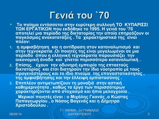 Γενιά του `70Γενιά του `70
 Το ποίημα εντάσσεται στην ευρύτερη συλλογή ΤΟ ΚΥΠΑΡΙΣΣΙ
ΤΩΝ ΕΡΓΑΤΙΚΩΝ που εκδόθηκε το 1995. Η γενιά του ’70
αποτελεί μια περίοδο της δικτατορίας την οποία επηρεάζουν οι
παγκόσμιες ανακατατάξεις . Τα χαρακτηριστικά της είναι
πλέον:
1. η αμφισβήτηση και η αντίδραση στον καταναλωτισμό και
στην τεχνοκρατία .Οι ποιητές της είναι μεγαλωμένοι σε μια
περίοδο όπου η ελληνική τεχνοκρατία παρουσιάζει την
οικονομική άνοδο και γίνεται περισσότερο καταναλωτική .
2. Επίσης, έχουν την οδυνηρή εμπειρία της επταετούς
δικτατορίας και έτσι διατηρούν την ίδια νοοτροπία με τους
προγενέστερους και το ίδιο πνεύμα της επαναστατικότητας ,
της αμφισβήτησης και την έλλειψη εμπιστοσύνης .
3. Επιπλέον αντιμετωπίζουν τη μοναξιά στην αστική
καθημερινότητα , καθώς τα έργα των περισσότερων
χαρακτηρίζονται από στοχασμό και ήπια μελαγχολία .
Μερικοί ποιητές είναι : ο Μιχάλης Γκανάς ,ο Κώστας
Παπαγεωργίου , ο Νάσος Βαγενάς και η Δήμητρα
Χριστοδούλου .
08/05/1408/05/14 33
Γ1 ΤΜΗΜΑ , 2ο ΓΥΜΝΑΣΙΟΓ1 ΤΜΗΜΑ , 2ο ΓΥΜΝΑΣΙΟ
ΔΙΔΥΜΟΤΕΙΧΟΥΔΙΔΥΜΟΤΕΙΧΟΥ
 