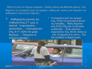 Μέσα σε αυτό το ποίημα υπάρχουν πολλές εικόνες και ιδιαίτερα εικόνες πουΜέσα σε αυτό το ποίημα υπάρχουν πολλές εικόνες και ιδιαίτερα εικόνες που
δείχνουν την στερημένη ζωή του αγοριού , καθώς και εικόνες που δείχνουν τονδείχνουν την στερημένη ζωή του αγοριού , καθώς και εικόνες που δείχνουν τον
καθημερινό αγώνα για επιβίωση :καθημερινό αγώνα για επιβίωση :
 Καθημερινός αγώνας γιαΚαθημερινός αγώνας για
επιβίωση Στιχ.2-7 «μες τοεπιβίωση Στιχ.2-7 «μες το
κλειστό , το φωτισμένακλειστό , το φωτισμένα
εργοστάσιο…. Ξεκουράζεται»εργοστάσιο…. Ξεκουράζεται»
στιχ. 8-11 «Όλη την μέραστιχ. 8-11 «Όλη την μέρα
δουλεύει…. Περιμένει τοδουλεύει…. Περιμένει το
επόμενο φανάρι»επόμενο φανάρι»
 Η στερημένη ζωή του αγοριούΗ στερημένη ζωή του αγοριού
στιχ. 16-20 «τα χιονισμένα βουνάστιχ. 16-20 «τα χιονισμένα βουνά
της πατρίδας… Μόλις θυμάται»της πατρίδας… Μόλις θυμάται»
στιχ 23-25 «Όχι σαν τα βότσαλαστιχ 23-25 «Όχι σαν τα βότσαλα
γυαλιστερά … Ενός ακίνητουγυαλιστερά … Ενός ακίνητου
στρατηλάτη» Στιχ. 26-30 «Αλλά ναστρατηλάτη» Στιχ. 26-30 «Αλλά να
, σαν τα κέρματα στη τσέπη .. Που, σαν τα κέρματα στη τσέπη .. Που
όλο ανεβάζει το θερμό ατμό»όλο ανεβάζει το θερμό ατμό»
08/05/1408/05/14 44
Γ1 ΤΜΗΜΑ , 2ο ΓΥΜΝΑΣΙΟΓ1 ΤΜΗΜΑ , 2ο ΓΥΜΝΑΣΙΟ
ΔΙΔΥΜΟΤΕΙΧΟΥΔΙΔΥΜΟΤΕΙΧΟΥ
 