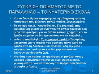 ΣΥΓΚΡΙΣΗ ΠΟΙΗΜΑΤΟΣ ΜΕ ΤΟΣΥΓΚΡΙΣΗ ΠΟΙΗΜΑΤΟΣ ΜΕ ΤΟ
ΠΑΡΑΛΛΗΛΟ – ΤΟ ΝΥΧΤΕΡΙΝΟ ΣΧΟΛΑΠΑΡΑΛΛΗΛΟ – ΤΟ ΝΥΧΤΕΡΙΝΟ ΣΧΟΛΑ
 Και τα δυο κείμενα περιγράφουν τη σύγχρονη τραγική
κατάσταση που βιώνουν πολλά παιδιά. Συγκεκριμένα:
 Το ποίημα της Δ. Χριστοδούλου Για ένα παιδί που
κοιμάται μας μιλάει για ένα παιδί το οποίο δουλεύει όλη
μέρα στα φανάρια, για να βγάλει κάποια χρήματα και το
βράδυ πηγαίνει σε ένα εργοστάσιο για να κοιμηθεί ,
 ενώ στο παράλληλο Το νυχτερινό σχολά ο Σαμαράκης
μας μιλάει για τα παιδιά που σχολούν πολύ αργά το
βράδυ από τη δουλειά, είναι νηστικά όλη την μέρα ,
κουρασμένα , πολεμούν για ένα μεροκάματο και
βιώνουν μια δύσκολη ζωή.
 Η στάση που πρέπει να κρατήσουν οι μεγάλοι στους
μικρούς μετανάστες πρέπει να είναι συμπονετική,
γεμάτη αγάπη και κατανόηση στο δράμα που βιώνουν
οι ακήλικοι ήρωες .
08/05/1408/05/14 77
Γ1 ΤΜΗΜΑ , 2ο ΓΥΜΝΑΣΙΟΓ1 ΤΜΗΜΑ , 2ο ΓΥΜΝΑΣΙΟ
ΔΙΔΥΜΟΤΕΙΧΟΥΔΙΔΥΜΟΤΕΙΧΟΥ
 