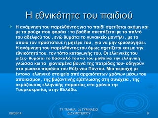 Η εθνικότητα του παιδιούΗ εθνικότητα του παιδιού
 Η ανάμνηση του παρελθόντος για το παιδί σχετίζεται ακόμη και
με τα ρούχα που φοράει : τα βράδια σκεπάζεται με το παλτό
του αδελφού του , ενώ θυμάται το γυναικείο μαντήλι , με το
οποίο τον προστάτευε η μητέρα του , για να μην κρυολογήσει.
Η ανάμνηση του παρελθόντος του όμως σχετίζεται και με την
εθνικότητά του, τον τόπο καταγωγής του. Οι ελληνικές του
ρίζες- θυμάται το δάσκαλό του να του μαθαίνει την ελληνική
γλώσσα και τα χιονισμένα βουνά της πατρίδας του- οδηγούν
στα ρωσικά παράλια του Εύξεινου Πόντου. Μια περιοχή με
έντονο ελληνικό στοιχείο από αρχαιότατων χρόνων μέσω του
αποικισμού , της βυζαντινής εξάπλωσης στη συνέχεια , της
ακμάζουσας ελληνικής παροικίας στα χρόνια τηε
Τουρκοκρατίας στην Ελλάδα.
08/05/1408/05/14 99
Γ1 ΤΜΗΜΑ , 2ο ΓΥΜΝΑΣΙΟΓ1 ΤΜΗΜΑ , 2ο ΓΥΜΝΑΣΙΟ
ΔΙΔΥΜΟΤΕΙΧΟΥΔΙΔΥΜΟΤΕΙΧΟΥ
 