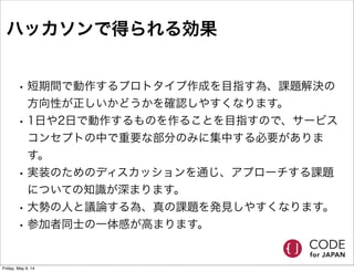 ハッカソンで得られる効果
• 短期間で動作するプロトタイプ作成を目指す為、課題解決の
方向性が正しいかどうかを確認しやすくなります。
• 1日や2日で動作するものを作ることを目指すので、サービス
コンセプトの中で重要な部分のみに集中する必要がありま
す。
• 実装のためのディスカッションを通じ、アプローチする課題
についての知識が深まります。
• 大勢の人と議論する為、真の課題を発見しやすくなります。
• 参加者同士の一体感が高まります。
Friday, May 9, 14
 
