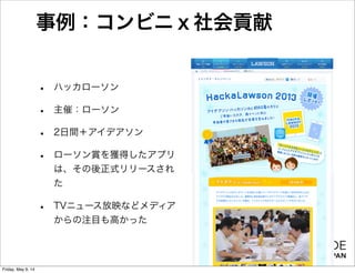 事例：コンビニｘ社会貢献
• ハッカローソン
• 主催：ローソン
• 2日間＋アイデアソン
• ローソン賞を獲得したアプリ
は、その後正式リリースされ
た
• TVニュース放映などメディア
からの注目も高かった
Friday, May 9, 14
 
