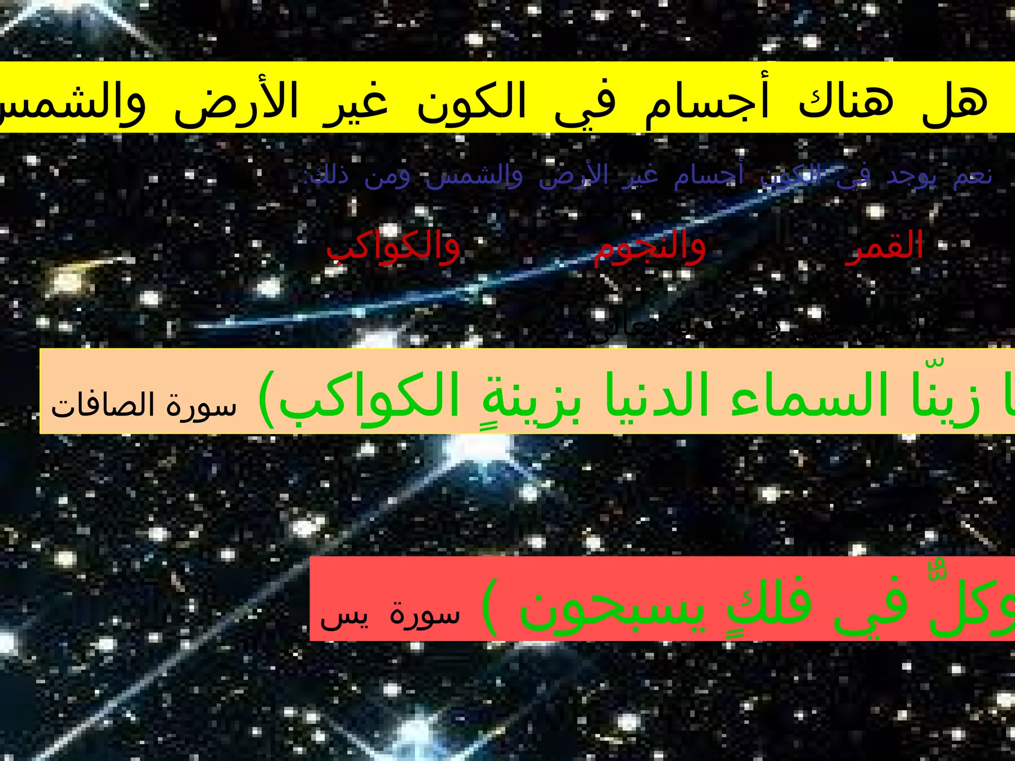 ‫والشمس‬ ‫الرض‬ ‫غير‬ ‫الكون‬ ‫في‬ ‫أجسام‬ ‫هناك‬ ‫هل‬
:‫تعالى‬ ‫قوله‬ ‫ذلك‬ ‫على‬ ‫والدليل‬
:‫ذلك‬ ‫ومن‬ ‫والشمس‬ ‫الرض‬ ‫غير‬ ‫أجسام‬ ‫الكون‬ ‫في‬ ‫يوجد‬ ‫نعم‬
‫القمر‬‫والنجوم‬‫والكواكب‬
(‫الكواكب‬ ‫ة‬ٍ  ‫بزين‬ ‫الدنيا‬ ‫السماء‬ ‫نا‬ّ‫ا‬ ‫زي‬ ‫ا‬‫الصافات‬ ‫سورة‬
:‫تعالى‬ ‫وقوله‬
( ‫يسبحون‬ ‫ك‬ٍ  ‫فل‬ ‫في‬ ‫ل‬ٌّ ‫وك‬‫يس‬ ‫سورة‬
 