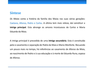 Síntese
Os Maias conta a história da família dos Maias nas suas várias gerações:
Caetano, Afonso, Pedro e Carlos. A última tem mais relevo, daí constituir a
intriga principal. Esta abrange os amores incestuosos de Carlos e Maria
Eduarda da Maia.
A intriga principal é precedida de uma intriga secundária. Esta é constituída
pelo o casamento e separação de Pedro da Maia e Maria Monforte. Recuando
um pouco mais no tempo, há referências ao casamento de Afonso da Maia,
ao nascimento de Pedro e à sua educação e à morte de Eduarda Runa, esposa
de Afonso.
 