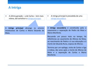 A Intriga
A intriga principal abrange os amores
incestuosos de Carlos e Maria Eduarda da
Maia.
A intriga secundária é constituída pelo o
casamento e separação de Pedro da Maia e
Maria Monforte.
Recuando um pouco mais no tempo, há
referências ao casamento de Afonso da Maia,
ao nascimento de Pedro e à sua educação e à
morte de Eduarda Runa, esposa de Afonso.
Termina por um epílogo, visita de Carlos e Ega
a Lisboa, dez anos após a morte de Afonso da
Maia e a separação de Carlos e Maria
Monforte.
• A intriga principal é precedida de uma
intriga secundária.
• A última geração – a de Carlos – tem mais
relevo, daí constituir a intriga principal.
 