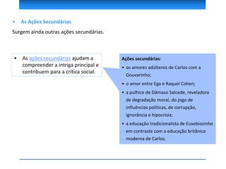 • As Ações Secundárias
Surgem ainda outras ações secundárias.
Ações secundárias:
• os amores adúlteros de Carlos com a
Gouvarinho;
• o amor entre Ega e Raquel Cohen;
• a pulhice de Dâmaso Salcede, reveladora
de degradação moral, do jogo de
influências políticas, de corrupção,
ignorância e hipocrisia;
• a educação tradicionalista de Eusebiozinho
em contraste com a educação britânica
moderna de Carlos.
• As ações secundárias ajudam a
compreender a intriga principal e
contribuem para a crítica social.
 