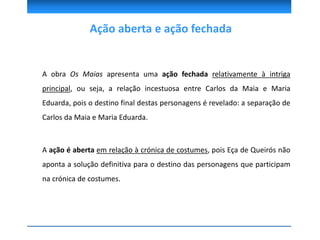 Ação aberta e ação fechada
A obra Os Maias apresenta uma ação fechada relativamente à intriga
principal, ou seja, a relação incestuosa entre Carlos da Maia e Maria
Eduarda, pois o destino final destas personagens é revelado: a separação de
Carlos da Maia e Maria Eduarda.
A ação é aberta em relação à crónica de costumes, pois Eça de Queirós não
aponta a solução definitiva para o destino das personagens que participam
na crónica de costumes.
 
