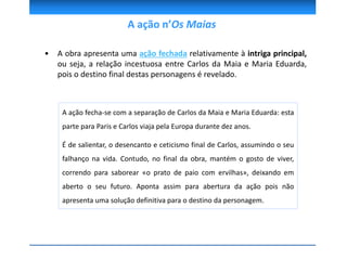 • A obra apresenta uma ação fechada relativamente à intriga principal,
ou seja, a relação incestuosa entre Carlos da Maia e Maria Eduarda,
pois o destino final destas personagens é revelado.
A ação fecha-se com a separação de Carlos da Maia e Maria Eduarda: esta
parte para Paris e Carlos viaja pela Europa durante dez anos.
É de salientar, o desencanto e ceticismo final de Carlos, assumindo o seu
falhanço na vida. Contudo, no final da obra, mantém o gosto de viver,
correndo para saborear «o prato de paio com ervilhas», deixando em
aberto o seu futuro. Aponta assim para abertura da ação pois não
apresenta uma solução definitiva para o destino da personagem.
A ação n’Os Maias
 