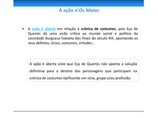 • A ação é aberta em relação à crónica de costumes, pois Eça de
Queirós dá uma visão crítica ao mundo social e político da
sociedade burguesa lisboeta dos finais do século XIX, apontando os
seus defeitos, vícios, costumes, virtudes…
A ação n’Os Maias
A ação é aberta visto que Eça de Queirós não aponta a solução
definitiva para o destino das personagens que participam na
crónica de costumes tipificando um vício, grupo e/ou profissão.
 
