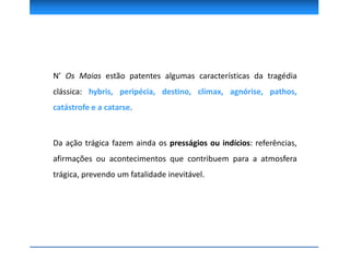 N’ Os Maias estão patentes algumas características da tragédia
clássica: hybris, peripécia, destino, clímax, agnórise, pathos,
catástrofe e a catarse.
Da ação trágica fazem ainda os presságios ou indícios: referências,
afirmações ou acontecimentos que contribuem para a atmosfera
trágica, prevendo um fatalidade inevitável.
 