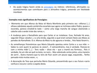 Exemplos mais significativos de Presságios:
– Momento em que Afonso da Maia vê Maria Monforte pela primeira vez: «Afonso […]
olhava cabisbaixo aquela sombrinha escarlate que agora se inclinava sobre Pedro, quase o
escondia, parecia envolvê-lo todo – como uma larga mancha de sangue alastrando a
caleche sob o verde triste das ramas.»;
– A mudança para o Ramalhete para que Carlos aí se instalasse. Esse, fechado há anos,
segundo Vilaça «aludia […] a uma lenda, segundo a qual eram sempre fatais aos Maias as
paredes do Ramalhete. O sr. Afonso da Maia riu de agouros e lendas… Pois fatais foram!»;
– As semelhanças fisionómicas que Maria Eduarda apontou entre Carlos e a sua mãe: «-
Sabes tu com quem te pareces às vezes?... É extraordinário, mas é verdade. Pareces-te
com a minha mãe! […] - Tens razão – disse ela – que a mamã era formosa… Pois é
verdade, há um não sei quê na testa, no nariz… Mas sobretudo certos jeitos, uma maneira
de sorrir… Outra maneira que tu tens de ficar assim um pouco vago, esquecido… Tenho
pensado nisto muitas vezes…»;
– A decoração da Toca que perturba Maria Eduarda, pressentindo que o seu futuro «seria
confuso e escuro» como o aspeto desta.
• Da acção trágica fazem ainda os presságios ou indícios: referências, afirmações ou
acontecimentos que contribuem para a atmosfera trágica, prevendo um fatalidade
inevitável.
 