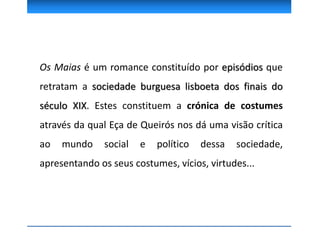 Os Maias é um romance constituído por episódios que
retratam a sociedade burguesa lisboeta dos finais do
século XIX. Estes constituem a crónica de costumes
através da qual Eça de Queirós nos dá uma visão crítica
ao mundo social e político dessa sociedade,
apresentando os seus costumes, vícios, virtudes...
 