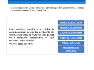 O espaço social n’Os Maias é constituído por estes episódios que retratam a sociedade
burguesa lisboeta dos finais do século XIX.
O jantar no Hotel Central
Estes episódios constituem a crónica de
costumes através da qual Eça de Queirós nos
dá uma visão crítica ao mundo social e político
dessa sociedade, apresentando os seus
costumes, vícios, virtudes...
Vejamos esses episódios:
As corridas no hipódromo
O jantar dos Gouvarinhos
O Sarau da Trindade
O episódio jornal A Tarde
O passeio final de
Carlos e Ega
 