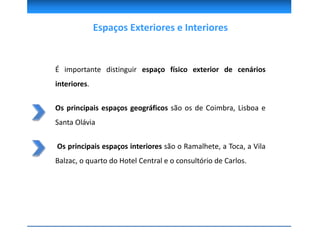 Espaços Exteriores e Interiores
É importante distinguir espaço físico exterior de cenários
interiores.
Os principais espaços geográficos são os de Coimbra, Lisboa e
Santa Olávia
Os principais espaços interiores são o Ramalhete, a Toca, a Vila
Balzac, o quarto do Hotel Central e o consultório de Carlos.
 