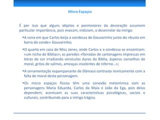 É por isso que alguns objetos e pormenores da decoração assumem
particular importância, pois evocam, indiciam, o desenrolar da intriga:
A cena em que Carlos beija a condessa de Gouvarinho junto do «busto em
barro do conde» Gouvarinho;
O quarto em casa de Miss Jones, onde Carlos e a condessa se encontram:
«um nicho de Bíblias»; as paredes «forradas de cartonagens impressas em
letras de cor irradiando versículos duros da Bíblia, ásperos conselhos de
moral, gritos de salmos, ameaças insolentes de Inferno…»;
A ornamentação espampanante de Dâmaso contrasta ironicamente com a
falta de moral desta personagem.
Os micro espaços físicos têm uma conexão metonímica com as
personagens Maria Eduarda, Carlos da Maia e João da Ega, pois delas
dependem; acentuam as suas características psicológicas, sociais e
culturais, contribuindo para a intriga trágica.
Micro Espaços
 