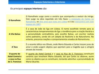 Espaços Exteriores e Interiores
Os principais espaços interiores são:
O Ramalhete
O Ramalhete surge como o cenário que acompanha o evoluir da intriga.
Este surge na obra repartido em três fases: a instalação de Carlos no
Ramalhete, os dois anos que viveu em Lisboa e o seu reencontro com este
espaço em 1887.
A Vila Balzac
É a casa de João da Ega em Lisboa. O nome escolhido remete para as
características temperamentais de Ega: a tendência para a criação literária e
a personalidade contraditória, pois escolhe Balzac, um escritor realista
como padroeiro, sendo ele um adepto do Realismo e do Naturalismo. No
entanto, preconiza reações e comportamentos eivados de Romantismo.
A Toca
É o recanto idílico nos Olivais, onde Maria Eduarda e Carlos trocam juras de
amor e onde surgem objetos que apontam para a tragédia que o atingirá
através do incesto.
O quarto do
Hotel Central e
a casa na Rua
de S. Francisco
O quarto do Hotel Central e a casa na Rua de S. Francisco constituem
cenários que envolvem Maria Eduarda, daí que Carlos os observe, assim
como os objetos que os constituem, tentando adivinhar a personalidade de
Maria Eduarda.
 